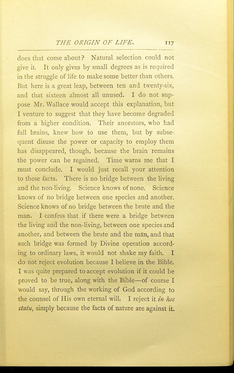 does that come about ? Natural selection could not give it. It only gives by small degrees as is required in the struggle of life to make some better than others. But here is a great leap, between ten and twenty-six, and that sixteen almost all unused. I do not sup- pose Mr. Wallace would accept this explanation, but I venture to suggest that they have become degraded from a higher condition. Their ancestors, who had full brains, knew how to use them, but by subse- quent disuse the power or capacity to employ them has disappeared, though, because the brain remains the power can be regained. Time warns me that I must conclude, I would just recall your attention to these facts. There is no bridge between the living and the non-living. Science knows of none. Science knows of no bridge between one species and another. Science knows of no bridge between the brute and the man. I confess that if there were a bridge between the living and the non-living, between one species and another, and between the brute and the man, and that such bridge was formed by Divine operation accord- ing to ordinary laws, it would not shake my faith. I do not reject evolution because I believe in the Bible. I was quite prepared to accept evolution if it could be proved to be true, along with the Bible—of course I would say, through the working of God according to the counsel of His own eternal will. I reject it in hoc statu, simply because the facts of nature are against it.