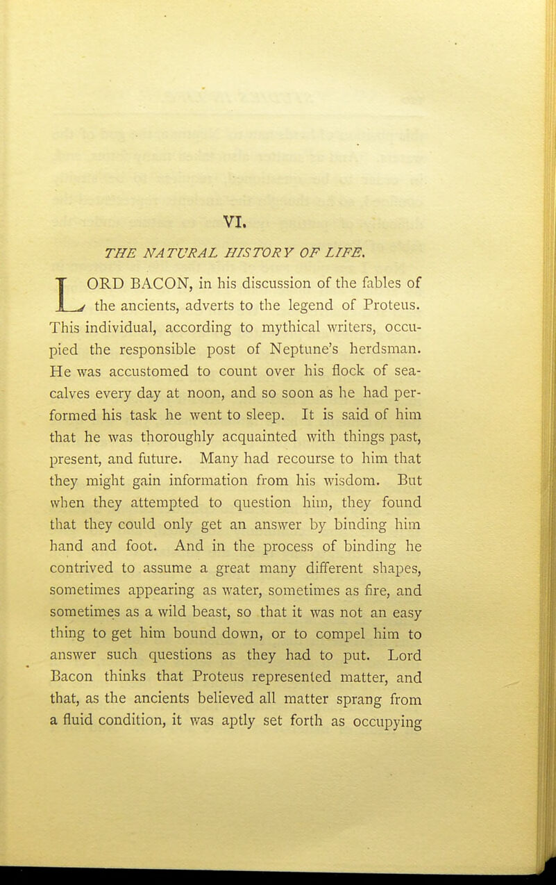 THE NATURAL HISTORY OF LIFE. LORD BACON, in his discussion of the fables of the ancients, adverts to the legend of Proteus. This individual, according to mythical writers, occu- pied the responsible post of Neptune's herdsman. He was accustomed to count over his flock of sea- calves every day at noon, and so soon as he had per- formed his task he went to sleep. It is said of him that he was thoroughly acquainted with things past, present, and future. Many had recourse to him that they might gain information from his wisdom. But when they attempted to question him, they found that they could only get an answer by binding him hand and foot. And in the process of binding he contrived to assume a great many different shapes, sometimes appearing as water, sometimes as fire, and sometimes as a wild beast, so that it was not an easy thing to get him bound down, or to compel him to answer such questions as they had to put. Lord Bacon thinks that Proteus represented matter, and that, as the ancients believed all matter sprang from a fluid condition, it was aptly set forth as occupying