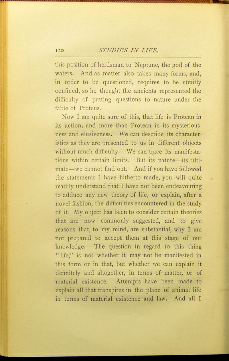this position of herdsman to Neptune, the god of the waters. And as matter also takes many forms, and, in order to be questioned, requires to be straitly confined, so he thought the ancients represented the difficuhy of putting questions to nature under the fable of Proteus. Now I am quite sure of this, that life is Protean in its action, and more than Protean in its mysterious- ness and elusiveness. We can describe its character- istics as they are presented to us in different objects without much difficulty. We can trace its manifesta- tions within certain limits. But its nature—its ulti- mate—we cannot find out. And if you have followed the statements I have hitherto made, you will quite readily understand that I have not been endeavouring to adduce any new theory of life, or explain, after a novel fashion, the difficulties encountered in the study of it. My object has been to consider certain theories that are now commonly suggested, and to give reasons that, to my mind, are substantial, why I am not prepared to accept them at this stage of our knowledge. The question in regard to this thing life, is not whether it may not be manifested in this form or in that, but whether we can explain it definitely and altogether, in terms of matter, or of material existence. Attempts have been made to explain all that transpires in the plane of animal life in terms of material existence and law. And all I