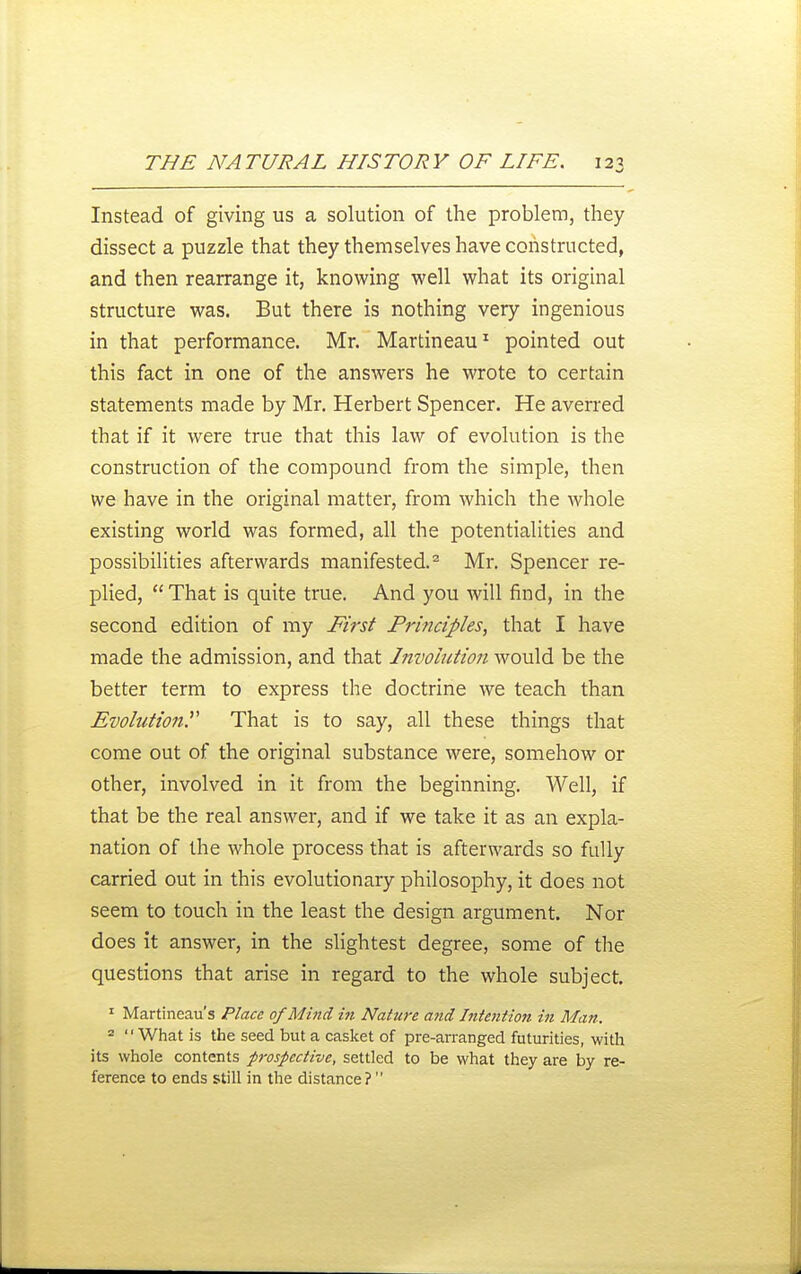 Instead of giving us a solution of the problem, they dissect a puzzle that they themselves have constructed, and then rearrange it, knowing well what its original structure was. But there is nothing very ingenious in that performance. Mr. Martineau^ pointed out this fact in one of the answers he wrote to certain statements made by Mr. Herbert Spencer. He averred that if it were true that this law of evolution is the construction of the compound from the simple, then we have in the original matter, from which the whole existing world was formed, all the potentialities and possibilities afterwards manifested.^ Mr. Spencer re- plied, That is quite true. And you will find, in the second edition of my First Principles, that I have made the admission, and that Involution would be the better term to express the doctrine we teach than Evolution. That is to say, all these things that come out of the original substance were, somehow or other, involved in it from the beginning. Well, if that be the real answer, and if we take it as an expla- nation of the whole process that is afterwards so fully carried out in this evolutionary philosophy, it does not seem to touch in the least the design argument. Nor does it answer, in the slightest degree, some of the questions that arise in regard to the whole subject. ' Martineau's Place of Mind in Nature and Intention in Man. = What is the seed but a casket of pre-arranged futurities, with its whole contents prospective, settled to be what they are by re- ference to ends still in the distance?