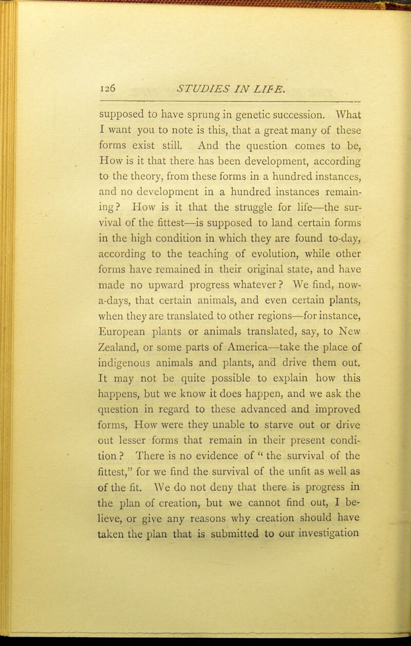 supposed to have sprung in genetic succession. What I want you to note is this, that a great many of these forms exist still. And the question comes to be, How is it that there has been development, according to the theory, from these forms in a hundred instances, and no development in a hundred instances remain- ing? How is it that the struggle for life—the sur- vival of the fittest—is supposed to land certain forms in the high condition in which they are found to-day, according to the teaching of evolution, while other forms have remained in their original state, and have made no upward progress whatever ? We find, now- a-days, that certain animals, and even certain plants, when they are translated to other regions—for instance, European plants or animals translated, say, to New Zealand, or some parts of America—take the place of indigenous animals and plants, and drive them out. It may not be quite possible to explain how this happens, but we know it does happen, and we ask the question in regard to these advanced and improved forms. How were they unable to starve out or drive out lesser forms that remain in their present condi- tion ? There is no evidence of  the survival of the fittest, for we find the survival of the unfit as well as of the fit. We do not deny that there is progress in the plan of creation, but we cannot find out, I be- lieve, or give any reasons why creation should have taken the plan that is submitted to our investigation