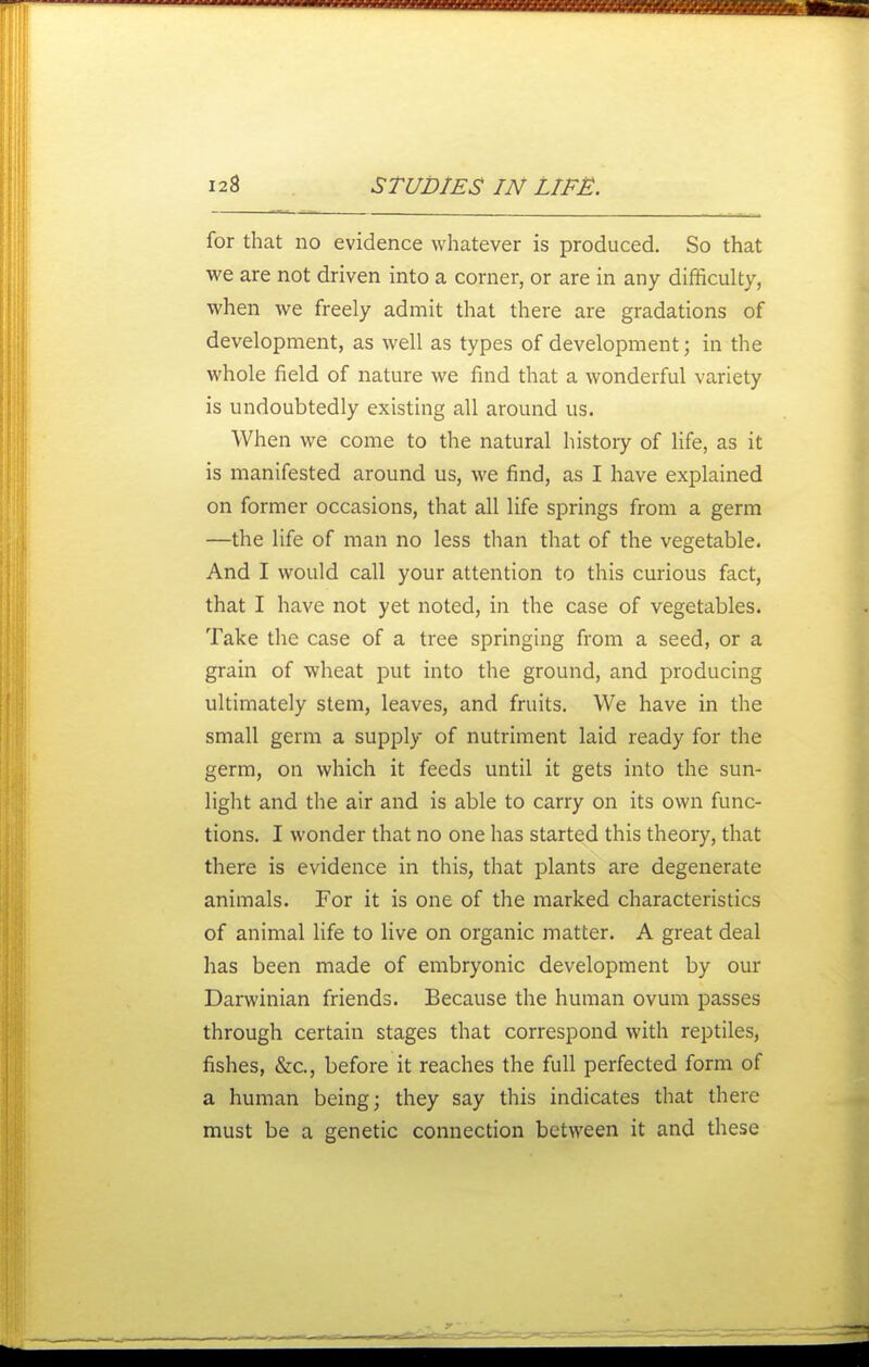 for that no evidence whatever is produced. So that we are not driven into a corner, or are in any difficulty, when we freely admit that there are gradations of development, as well as types of development; in the whole field of nature we find that a wonderful variety is undoubtedly existing all around us. When we come to the natural histoiy of life, as it is manifested around us, we find, as I have explained on former occasions, that all life springs from a germ —the life of man no less than that of the vegetable. And I would call your attention to this curious fact, that I have not yet noted, in the case of vegetables. Take the case of a tree springing from a seed, or a grain of wheat put into the ground, and producing ultimately stem, leaves, and fruits. We have in the small germ a supply of nutriment laid ready for the germ, on which it feeds until it gets into the sun- light and the air and is able to carry on its own func- tions. I wonder that no one has started this theory, that there is evidence in this, that plants are degenerate animals. For it is one of the marked characteristics of animal life to live on organic matter. A great deal has been made of embryonic development by our Darwinian friends. Because the human ovum passes through certain stages that correspond with reptiles, fishes, &c., before it reaches the full perfected form of a human being; they say this indicates that there must be a genetic connection between it and these