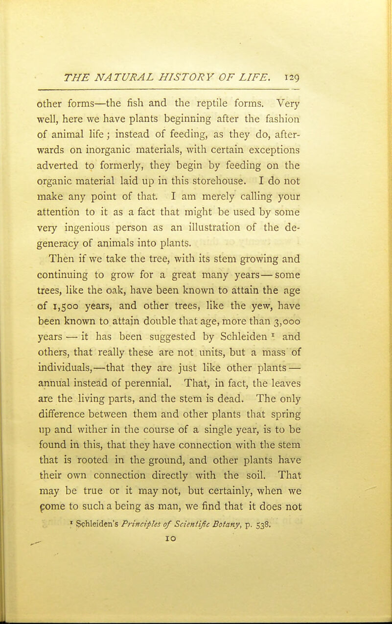 other forms—the fish and the reptile forms. Very well, here we have plants beginning after the fashion of animal life; instead of feeding, as they do, after- wards on inorganic materials, with certain exceptions adverted to formerly, they begin by feeding on the organic material laid up in this storehouse. I do not make any point of that. I am merely calling your attention to it as a fact that might be used by some very ingenious person as an illustration of the de- generacy of animals into plants. Then if we take the tree, with its stem growing and continuing to grow for a great many years—some trees, like the oak, have been known to attain the age of 1,500 years, and other trees, like the yew, have been known to attain double that age, more than 3,000 years — it has been suggested by Schleiden ^ and others, that really these are not units, but a mass of individuals,—that they are just like other plants — annual instead of perennial. That, in fact, the leaves are the living parts, and the stem is dead. The only difference between them and other plants that spring up and wither in the course of a single year, is to be found in this, that they have connection with the stem that is rooted in the ground, and other plants have their own connection directly with the soil. That may be true or it may not, but certainly, when we pome to such a being as man, we find that it does not ' Schleiden's Principles of Scientific Botany, p. 538. 10