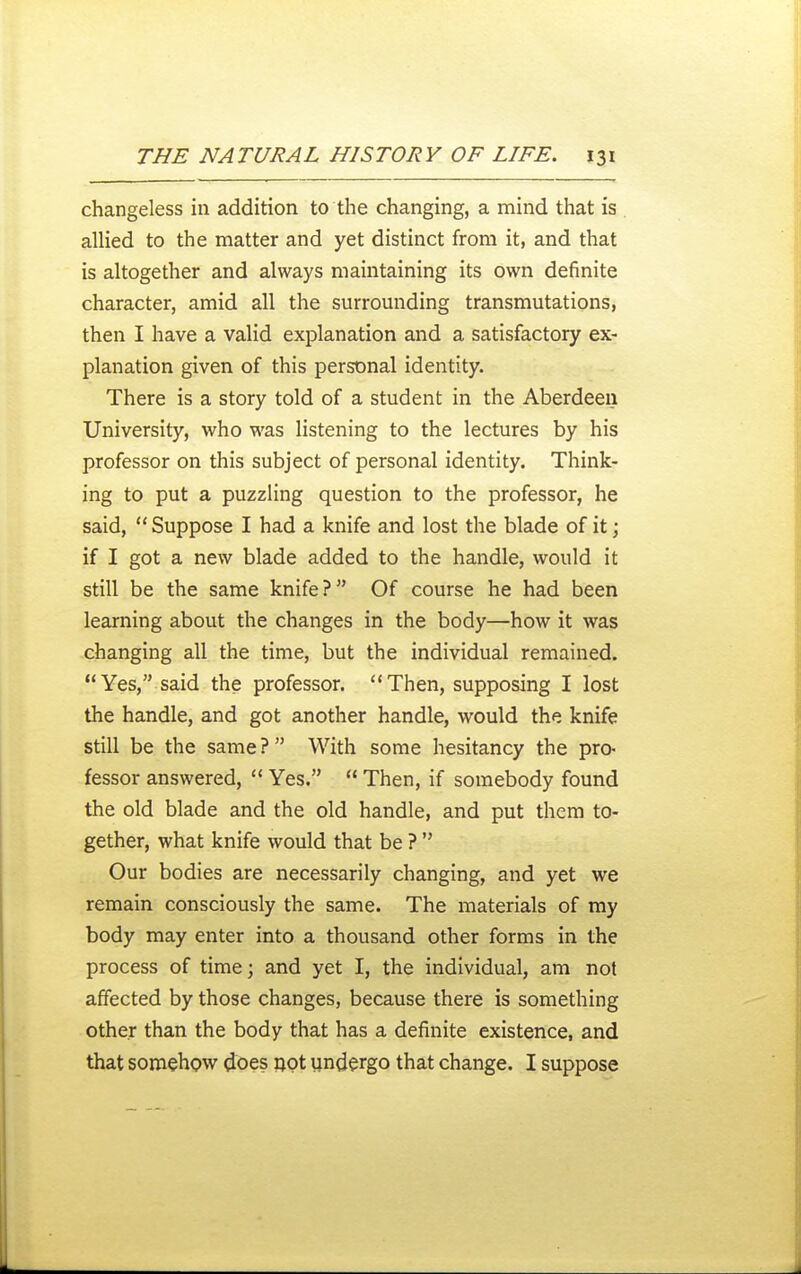 changeless in addirion to the changing, a mind that is allied to the matter and yet distinct from it, and that is altogether and always maintaining its own definite character, amid all the surrounding transmutations, then I have a valid explanation and a satisfactory ex- planation given of this personal identity. There is a story told of a student in the Aberdeen University, who was listening to the lectures by his professor on this subject of personal identity. Think- ing to put a puzzling question to the professor, he said,  Suppose I had a knife and lost the blade of it; if I got a new blade added to the handle, would it still be the same knife? Of course he had been learning about the changes in the body—how it was changing all the time, but the individual remained. Yes, said the professor. Then, supposing I lost the handle, and got another handle, would the knife still be the same? With some hesitancy the pro- fessor answered,  Yes.  Then, if somebody found the old blade and the old handle, and put them to- gether, what knife would that be ?  Our bodies are necessarily changing, and yet we remain consciously the same. The materials of my body may enter into a thousand other forms in the process of time; and yet I, the individual, am not affected by those changes, because there is something other than the body that has a definite existence, and that somehow does apt undergo that change. I suppose