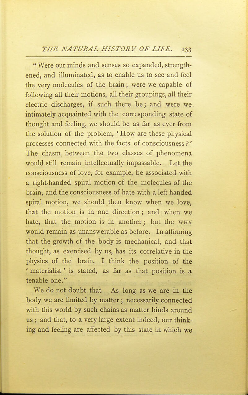  Were our minds and senses so expanded, strength- ened, and illuminated, as to enable us to see and feel the very molecules of the brain; were we capable of following all their motions, all their groupings, all their electric discharges, if such there be \ and were we intimately acquainted with the corresponding state of thought and feeling, we should be as far as ever from the solution of the problem, ' How are these physical processes connected with the facts of consciousness ?' The chasm between the two classes of phenomena would still remain intellectually impassable. Let the consciousness of love, for example, be associated with a right-handed spiral motion of the molecules of the brain, and the consciousness of hate with a left-handed spiral motion, we should then know when we love, that the motion is in one direction; and when we hate, that the motion is in another; but the why would remain as unanswerable as before. In affirming that the growth of the body is mechanical, and that thought, as exercised by us, has its correlative in the physics of the brain, I think the position of the * materialist' is stated, as far as that position is a tenable one. We do not doubt that. As long as we are in the body we are limited by matter; necessarily connected with this world by such chains as matter binds around us ; and that, to a very large extent indeed, our think- ing and feeling are affected by this state in which we