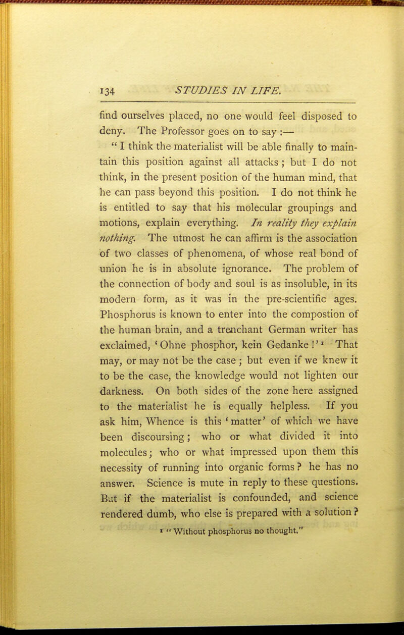find ourselves placed, no one would feel disposed to deny. The Professor goes on to say :— I think the materialist will be able finally to main- tain this position against all attacks ; but I do not think, in the present position of the human mind, that he can pass beyond this position. I do not think he is entitled to say that his molecular groupings and motions, explain everything. In reality they explain nothing. The utmost he can affirm is the association of two classes of phenomena, of whose real bond of union he is in absolute ignorance. The problem of the connection of body and soul is as insoluble, in its modern form, as it was in the pre-scientific ages. Phosphorus is known to enter into the compostion of the human brain, and a trenchant German writer has exclaimed, ' Ohne phosphor, kein Gedanke 1' * That may, or may not be the case ; but even if we knew it to be the case, the knowledge would not lighten our darkness. On both sides of the zone here assigned to the materialist he is equally helpless. If you ask him. Whence is this 'matter' of which we have been discoursing; who or what divided it into molecules; who or what impressed upon them this necessity of running into organic forms? he has no answer. Science is mute in reply to these questions. But if the materialist is confounded, and science rendered dumb, who else is prepared with a solution ? ' Without phosphonu no thought.