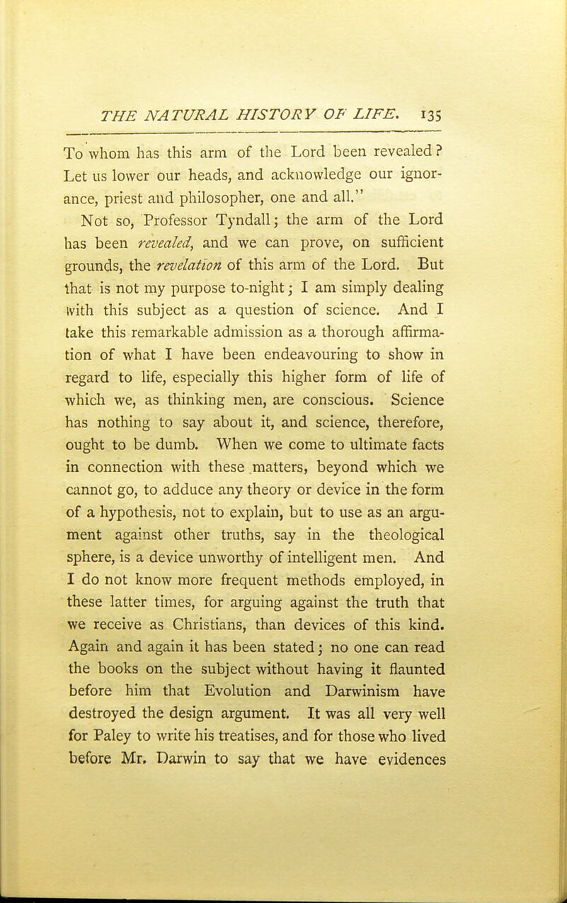 To whom has this arm of the Lord been revealed? Let us lower our heads, and acknowledge our ignor- ance, priest and philosopher, one and all. Not so, Professor Tyndall; the arm of the Lord has been revealed, and we can prove, on sufficient grounds, the revelation of this arm of the Lord. But that is not my purpose to-night \ I am simply dealing ivith this subject as a question of science. And I take this remarkable admission as a thorough affirma- tion of what I have been endeavouring to show in regard to life, especially this higher form of life of which we, as thinking men, are conscious. Science has nothing to say about it, and science, therefore, ought to be dumb. When we come to ultimate facts in connection with these matters, beyond which we cannot go, to adduce any theory or device in the form of a hypothesis, not to explain, but to use as an argu- ment against other truths, say in the theological sphere, is a device unworthy of intelligent men. And I do not know more frequent methods employed, in these latter times, for arguing against the truth that we receive as Christians, than devices of this kind. Again and again it has been stated j no one can read the books on the subject without having it flaunted before him that Evolution and Darwinism have destroyed the design argument. It was all veiy well for Paley to write his treatises, and for those who lived before Mr. Darwin to say that we have evidences