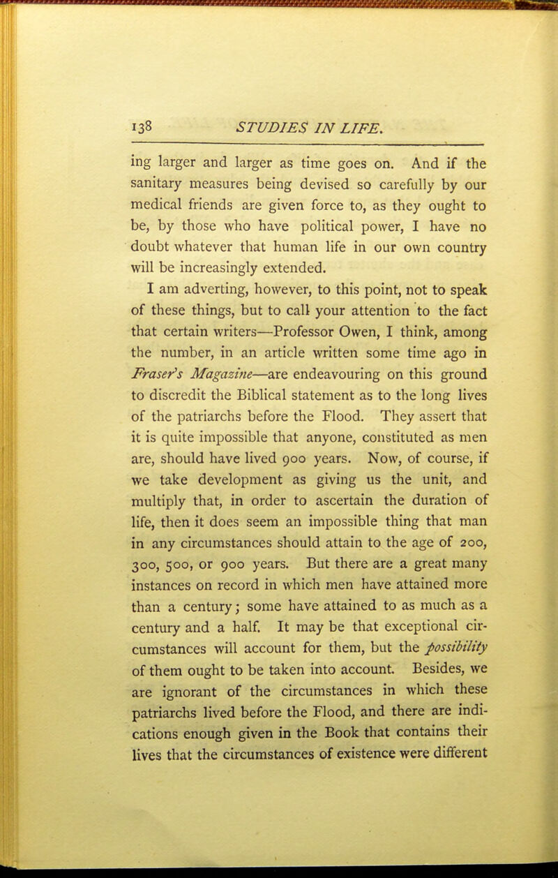 ing larger and larger as time goes on. And if the sanitary measures being devised so carefully by our medical friends are given force to, as they ought to be, by those who have political power, I have no doubt whatever that human life in our own country will be increasingly extended. I am adverting, however, to this point, not to speak of these things, but to call your attention to the fact that certain writers—Professor Owen, I think, among the number, in an article written some time ago in Fraser's Magazine—are endeavouring on this ground to discredit the Biblical statement as to the long lives of the patriarchs before the Flood. They assert that it is quite impossible that anyone, constituted as men are, should have lived 900 years. Now, of course, if we take development as giving us the unit, and multiply that, in order to ascertain the duration of life, then it does seem an impossible thing that man in any circumstances should attain to the age of 200, 300, 500, or 900 years. But there are a great many instances on record in which men have attained more than a century; some have attained to as much as a century and a half. It may be that exceptional cir- cumstances will account for them, but the possibility of them ought to be taken into account. Besides, we are ignorant of the circumstances in which these patriarchs lived before the Flood, and there are indi- cations enough given in the Book that contains their lives that the circumstances of existence were different
