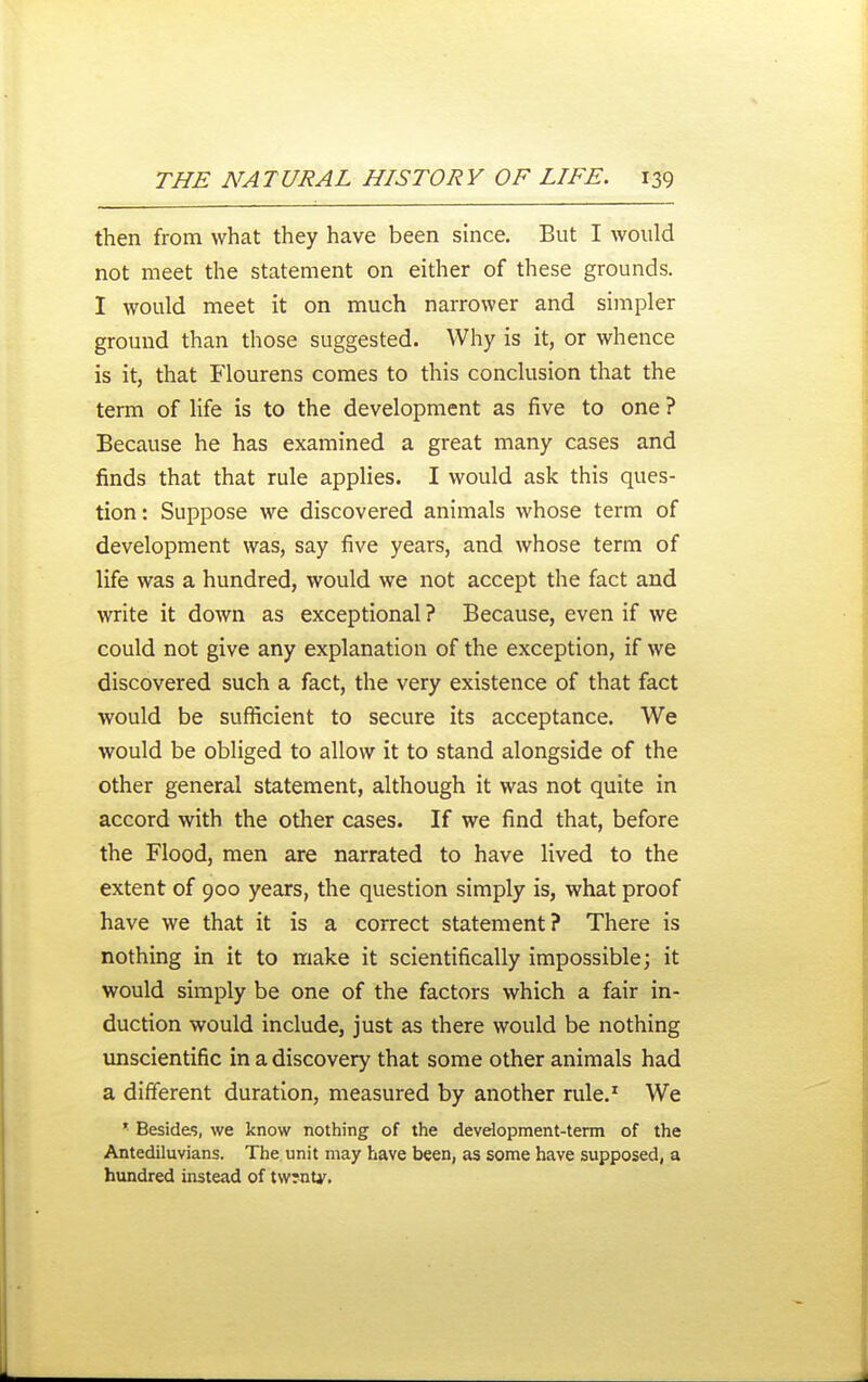 then from what they have been since. But I would not meet the statement on either of these grounds. I would meet it on much narrower and simpler ground than those suggested. Why is it, or whence is it, that Flourens comes to this conclusion that the term of life is to the development as five to one ? Because he has examined a great many cases and finds that that rule applies. I would ask this ques- tion: Suppose we discovered animals whose term of development was, say five years, and whose term of life was a hundred, would we not accept the fact and write it down as exceptional ? Because, even if we could not give any explanation of the exception, if we discovered such a fact, the very existence of that fact would be sufficient to secure its acceptance. We would be obliged to allow it to stand alongside of the other general statement, although it was not quite in accord with the other cases. If we find that, before the Flood, men are narrated to have lived to the extent of 900 years, the question simply is, what proof have we that it is a correct statement? There is nothing in it to make it scientifically impossible; it would simply be one of the factors which a fair in- duction would include, just as there would be nothing unscientific in a discovery that some other animals had a different duration, measured by another rule.^ We * Besides, we know nothing of the devdopment-tenn of the Antediluvians. The unit may have been, as some have supposed, a hundred instead of tw?nty.