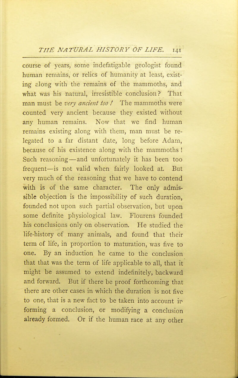 course of years, some indefatigable geologist found human remains, or relics of humanity at least, exist- ing along with the remains of the mammoths, and what was his natural, irresistible conclusion? That man must be very ancient too ! The mammoths were counted very ancient because they existed without any human remains. Now that we find human remains existing along with them, man must be re- legated to a far distant date, long before Adam, because of his existence along with the mammoths ! Such reasoning—and unfortunately it has been too frequent—is not valid when fairly looked at. But very much of the reasoning that we have to contend with is of the same character. The only admis- sible objection is the impossibility of such duration, founded not upon such partial observation, but upon some definite physiological law. Flourens founded his conclusions only on observation. He studied the life-history of many animals, and found that their term of life, in proportion to maturation, was five to one. By an induction he came to the conclusion that that was the term of life applicable to all, that it might be assumed to extend indefinitely, backward and forward. But if there be proof forthcoming that there are other cases in which the duration is not five to one, that is a new fact to be taken into account ir forming a conclusion, or modifying a conclusion already formed. Or if the human race at any other