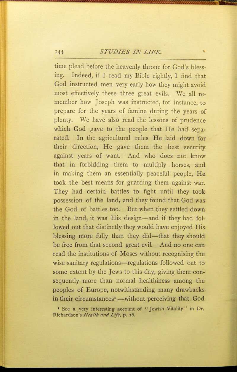 time plead before the heavenly throne for God's bless- ing. Indeed, if I read my Bible rightly, I find that God instructed men very early how they might avoid most effectively these three great evils. We all re- member how Joseph was instructed, for instance, to prepare for the years of famine during the years of plenty. We have also read the lessons of prudence which God gave to the people that He had sepa- rated. In the agricultural rules He laid down for their direction, He gave them the best security against years of want. And who does not know that in forbidding them to multiply . horses, and in making them an essentially peaceful people. He took the best means for guarding them against war. They had certain battles to fight until they took possession of the land, and they found that God was the God of battles too. But when they settled down in the land, it was His design—and if they had fol- lowed out that distinctly they would have enjoyed His blessing more fully than they did—that they should be free from that second great evil. And no one can read the institutions of Moses without recognising the wise sanitary regulations—regulations followed out to some extent by the Jews to this day, giving them con- sequently more than normal healthiness among the peoples of Europe, notwithstanding many drawbacks in their circumstances^ —without perceiving that God • See a very interesting account of Jewish Vitality in Dr. Richardson's Health a?id Life, p. 16.