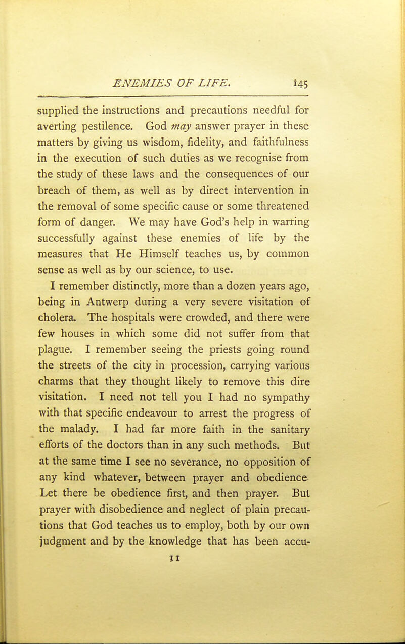supplied the instructions and precautions needful for averting pestilence. God may answer prayer in these matters by giving us wisdom, fidelity, and faithfulness in the execution of such duties as we recognise from the study of these laws and the consequences of our breach of them, as well as by direct intervention in the removal of some specific cause or some threatened form of danger. We may have God's help in warring successfully against these enemies of life by the measures that He Himself teaches us, by common sense as well as by our science, to use. I remember distinctly, more than a dozen years ago, being in Antwerp during a very severe visitation of cholera. The hospitals were crowded, and there were few houses in which some did not suffer from that plague. I remember seeing the priests going round the streets of the city in procession, carrying various charms that they thought likely to remove this dire visitation. I need not tell you I had no sympathy with that specific endeavour to arrest the progress of the malady. I had far more faith in the sanitary efforts of the doctors than in any such methods. But at the same time I see no severance, no opposition of any kind whatever, between prayer and obedience. Let there be obedience first, and then prayer. But prayer with disobedience and neglect of plain precau- tions that God teaches us to employ, both by our own judgment and by the knowledge that has been accu-