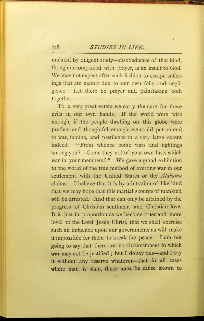 mulated by diligent study—disobedience of that kind, though accompanied with prayer, is an insult to God. We may not expect after such fashion to escape suffer- ings that are mainly due to our own folly and negli- gence. Let there be prayer and painstaking both together. To a very great extent we carry the cure for these evils in our own hands. If the world were wise enough, if the people dwelling on this globe were prudent and thoughtful enough, we could put an end to war, famine, and pestilence to a very large extent indeed. From whence come wars and fightings among you? Come they not of your own lusts which war in your members ? We gave a grand exhibition to the world of the true method of averting war in our settlement with the United States of the Alabama claims. I believe that it is by arbitration of like kind that we may hope that this martial scourge of mankind will be arrested. And that can only be attained by the progress of Christian sentiment and Christian love. It is just in proportion as we become truer and more loyal to the Lord Jesus Christ, that we shall exercise such an influence upon our governments as will make it impossible for them to break the peace. I am not going to say that there are no circumstances in which war may not be justified ; but I do say this—and I say it without any reserve whatever—that in all cases where man is slain, there must be cause shown to