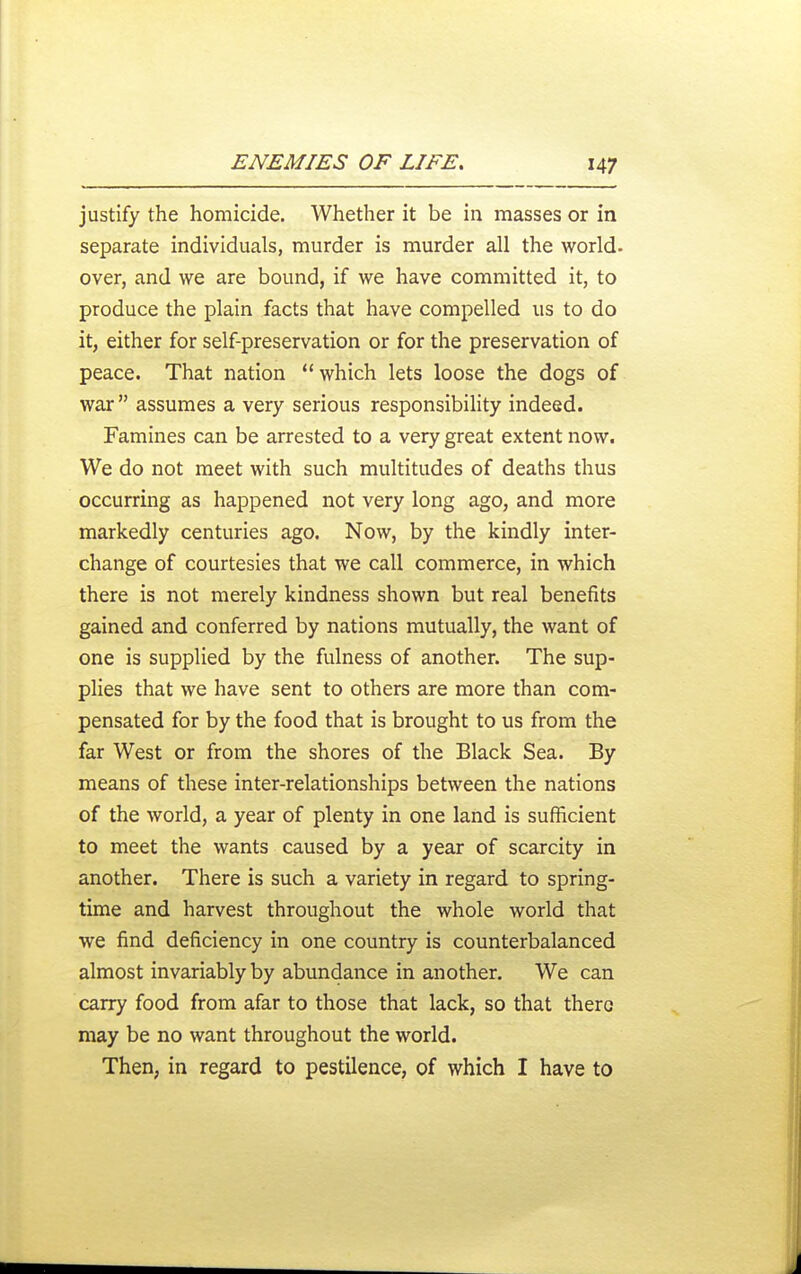 justify the homicide. Whether it be in masses or in separate individuals, murder is murder all the world- over, and we are bound, if we have committed it, to produce the plain facts that have compelled us to do it, either for self-preservation or for the preservation of peace. That nation which lets loose the dogs of war assumes a very serious responsibility indeed. Famines can be arrested to a very great extent now. We do not meet with such multitudes of deaths thus occurring as happened not very long ago, and more markedly centuries ago. Now, by the kindly inter- change of courtesies that we call commerce, in which there is not merely kindness shown but real benefits gained and conferred by nations mutually, the want of one is supplied by the fulness of another. The sup- plies that we have sent to others are more than com- pensated for by the food that is brought to us from the far West or from the shores of the Black Sea. By means of these inter-relationships between the nations of the world, a year of plenty in one land is sufficient to meet the wants caused by a year of scarcity in another. There is such a variety in regard to spring- time and harvest throughout the whole world that we find deficiency in one country is counterbalanced almost invariably by abundance in another. We can carry food from afar to those that lack, so that there may be no want throughout the world. Then, in regard to pestilence, of which I have to