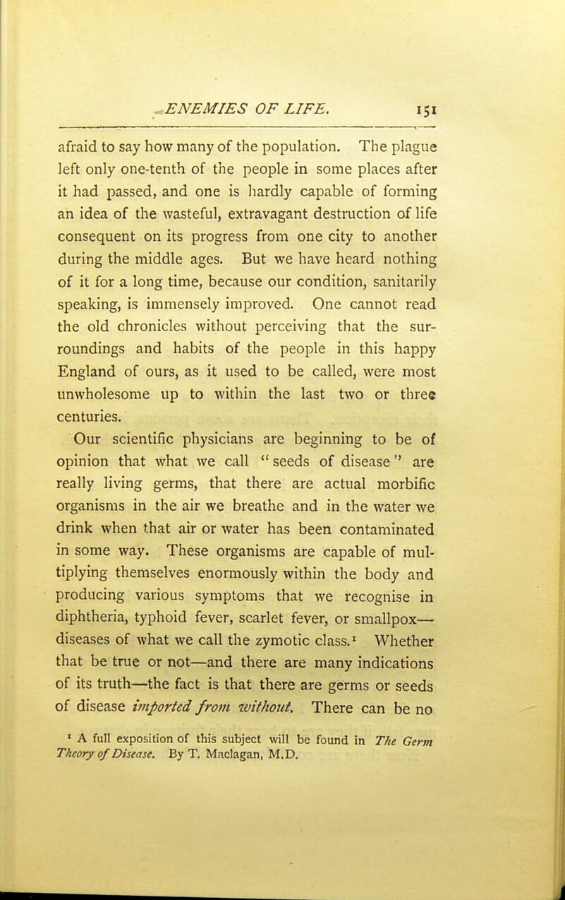 afraid to say how many of the population. The plague left only one-tenth of the people in some places after it had passed, and one is hardly capable of forming an idea of the wasteful, extravagant destruction of life consequent on its progress from one city to another during the middle ages. But we have heard nothing of it for a long time, because our condition, sanitarily speaking, is immensely improved. One cannot read the old chronicles without perceiving that the sur- roundings and habits of the people in this happy England of ours, as it used to be called, were most unwholesome up to within the last two or three centuries. Our scientific physicians are beginning to be of opinion that what we call  seeds of disease are really living germs, that there are actual morbific organisms in the air we breathe and in the water we drink when that air or water has been contaminated in some way. These organisms are capable of mul- tiplying themselves enormously within the body and producing various symptoms that we recognise in diphtheria, typhoid fever, scarlet fever, or smallpox— diseases of what we call the zymotic class,' Whether that be true or not—and there are many indications of its truth—the fact is that there are germs or seeds of disease imported from without. There can be no ' A full exposition of this subject will be found in The Germ Theory of Disease. By T, Maclagan, M.D.