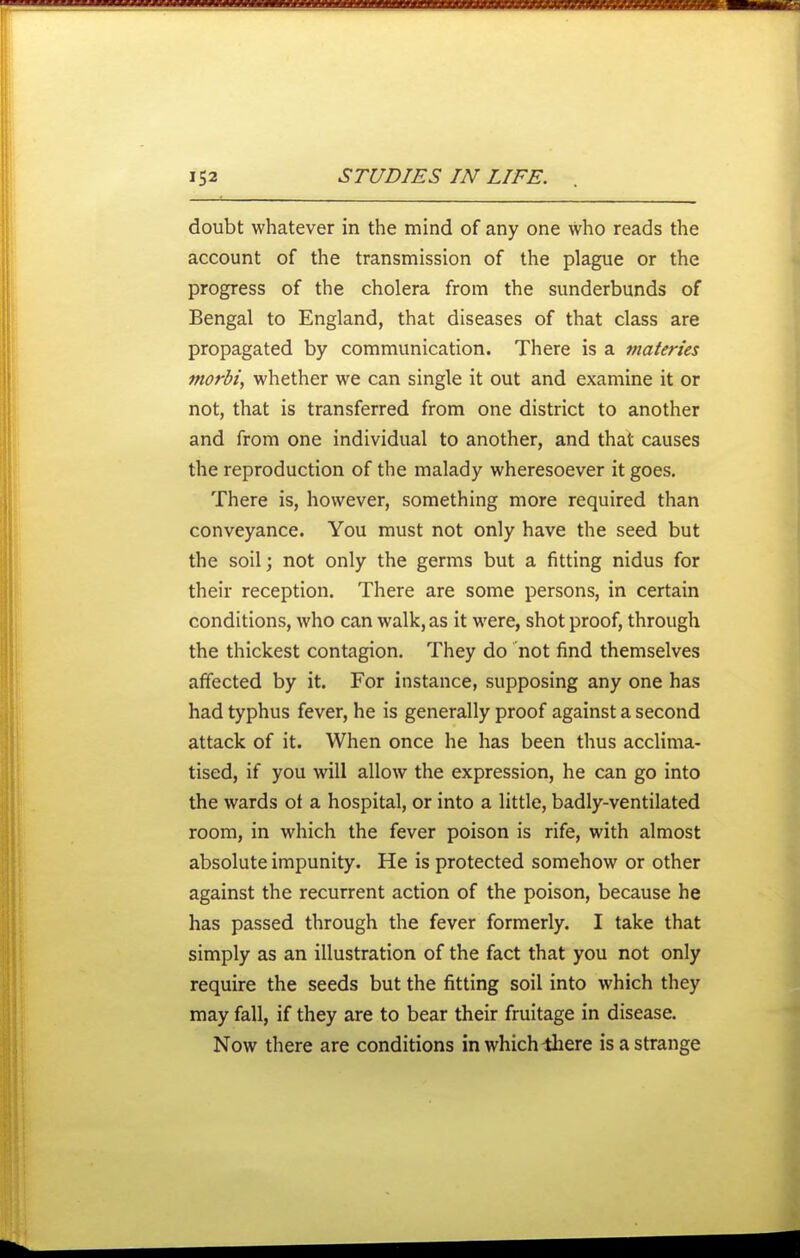 doubt whatever in the mind of any one who reads the account of the transmission of the plague or the progress of the cholera from the sunderbunds of Bengal to England, that diseases of that class are propagated by communication. There is a materies morbi, whether we can single it out and examine it or not, that is transferred from one district to another and from one individual to another, and that causes the reproduction of the malady wheresoever it goes. There is, however, something more required than conveyance. You must not only have the seed but the soil; not only the germs but a fitting nidus for their reception. There are some persons, in certain conditions, who can walk, as it were, shot proof, through the thickest contagion. They do not find themselves affected by it. For instance, supposing any one has had typhus fever, he is generally proof against a second attack of it. When once he has been thus acclima- tised, if you will allow the expression, he can go into the wards ot a hospital, or into a little, badly-ventilated room, in which the fever poison is rife, with almost absolute impunity. He is protected somehow or other against the recurrent action of the poison, because he has passed through the fever formerly. I take that simply as an illustration of the fact that you not only require the seeds but the fitting soil into which they may fall, if they are to bear their fruitage in disease. Now there are conditions in which ihere is a strange