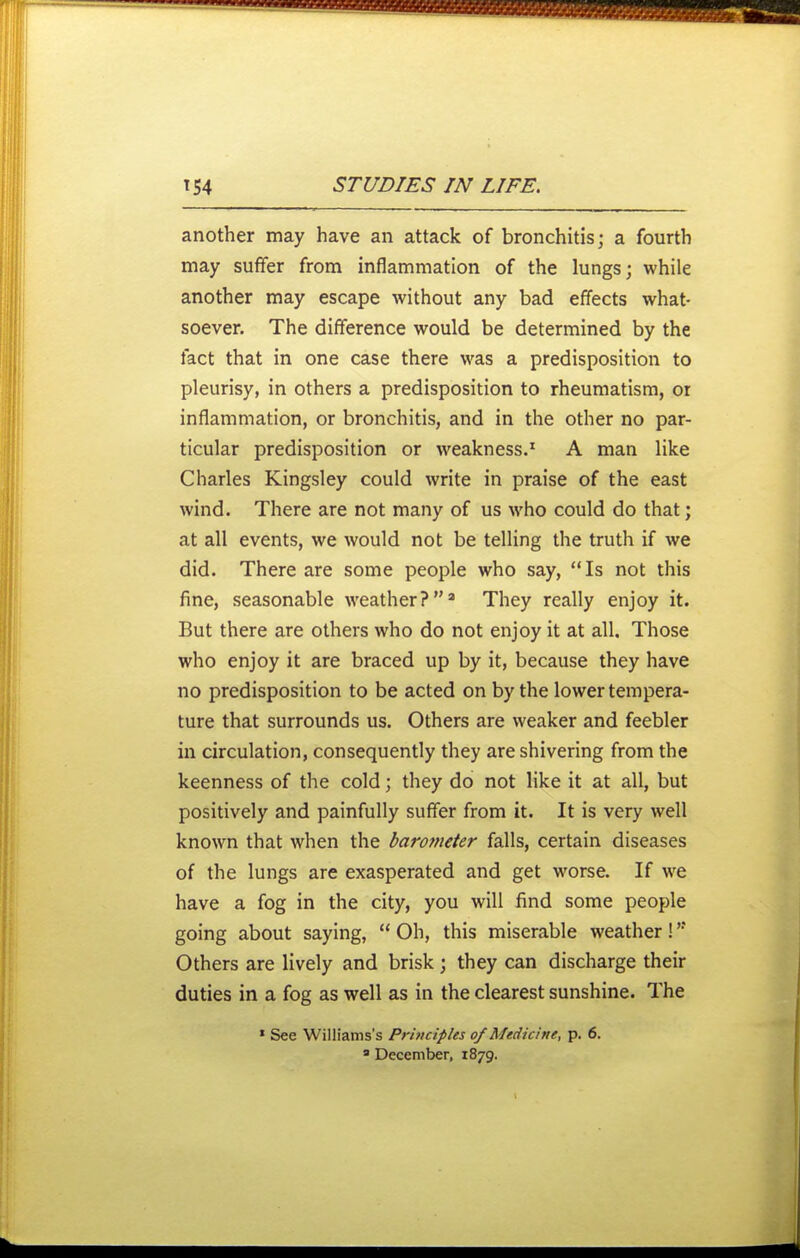 another may have an attack of bronchitis; a fourth may suffer from inflammation of the lungs; while another may escape without any bad effects what- soever. The difference would be determined by the fact that in one case there was a predisposition to pleurisy, in others a predisposition to rheumatism, or inflammation, or bronchitis, and in the other no par- ticular predisposition or weakness.' A man like Charles Kingsley could write in praise of the east wind. There are not many of us who could do that; at all events, we would not be telling the truth if we did. There are some people who say, Is not this fine, seasonable weather? They really enjoy it. But there are others who do not enjoy it at all. Those who enjoy it are braced up by it, because they have no predisposition to be acted on by the lower tempera- ture that surrounds us. Others are weaker and feebler in circulation, consequently they are shivering from the keenness of the cold; they do not like it at all, but positively and painfully suffer from it. It is very well known that when the barometer falls, certain diseases of the lungs are exasperated and get worse. If we have a fog in the city, you will find some people going about saying,  Oh, this miserable weather! Others are lively and brisk; they can discharge their duties in a fog as well as in the clearest sunshine. The ' See Williams's Pr 'nicipUs of Medicine, p. 6. ' December, 1879.