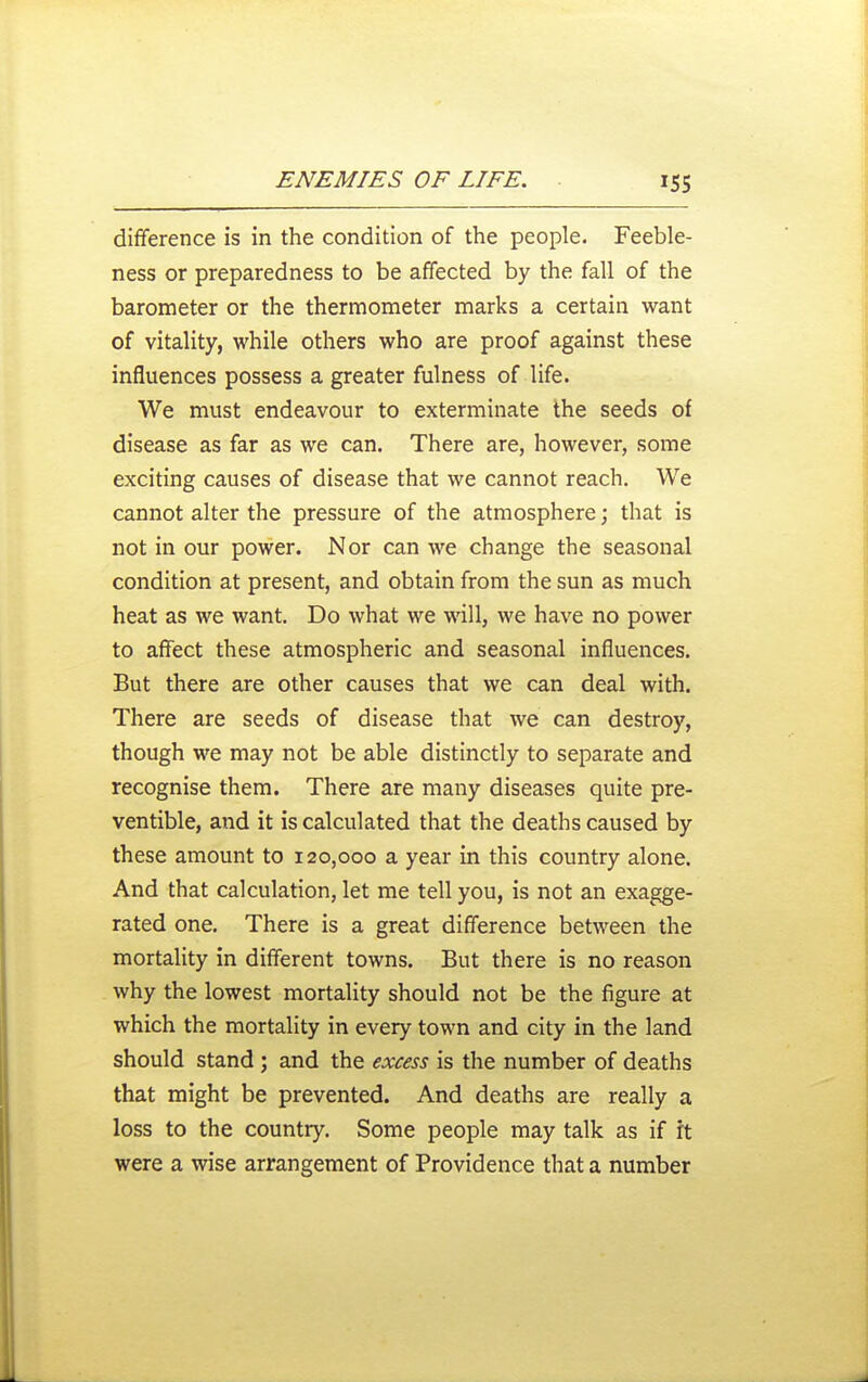 difference is in the condition of the people. Feeble- ness or preparedness to be affected by the fall of the barometer or the thermometer marks a certain want of vitality, while others who are proof against these influences possess a greater fulness of life. We must endeavour to exterminate the seeds of disease as far as we can. There are, however, some exciting causes of disease that we cannot reach. We cannot alter the pressure of the atmosphere; that is not in our power. Nor can we change the seasonal condition at present, and obtain from the sun as much heat as we want. Do what we will, we have no power to affect these atmospheric and seasonal influences. But there are other causes that we can deal with. There are seeds of disease that we can destroy, though we may not be able distinctly to separate and recognise them. There are many diseases quite pre- ventible, and it is calculated that the deaths caused by these amount to 120,000 a year in this country alone. And that calculation, let me tell you, is not an exagge- rated one. There is a great difference between the mortality in different towns. But there is no reason why the lowest mortality should not be the figure at which the mortality in every town and city in the land should stand; and the excess is the number of deaths that might be prevented. And deaths are really a loss to the country. Some people may talk as if ft were a wise arrangement of Providence that a number