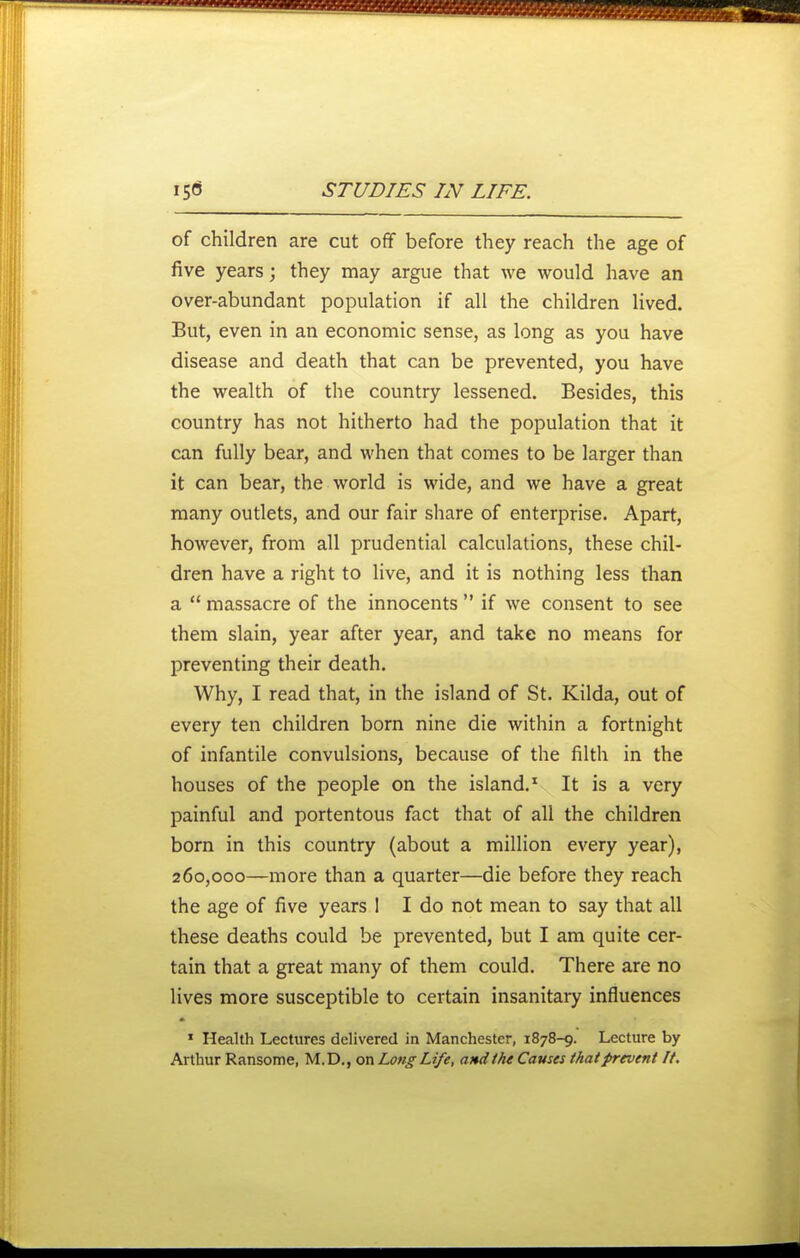 of children are cut off before they reach the age of five years; they may argue that we would have an over-abundant population if all the children lived. But, even in an economic sense, as long as you have disease and death that can be prevented, you have the wealth of the country lessened. Besides, this country has not hitherto had the population that it can fully bear, and when that comes to be larger than it can bear, the world is wide, and we have a great many outlets, and our fair share of enterprise. Apart, however, from all prudential calculations, these chil- dren have a right to live, and it is nothing less than a  massacre of the innocents  if we consent to see them slain, year after year, and take no means for preventing their death. Why, I read that, in the island of St. Kilda, out of every ten children born nine die within a fortnight of infantile convulsions, because of the filth in the houses of the people on the island.^ It is a very painful and portentous fact that of all the children born in this country (about a million every year), 260,000—more than a quarter—die before they reach the age of five years I I do not mean to say that all these deaths could be prevented, but I am quite cer- tain that a great many of them could. There are no lives more susceptible to certain insanitary influences » Health Lectures delivered in Manchester, 1878-9. Lecture by Arthur Ransome, M.D,, on Long Life, and tht Causes that prevent If.