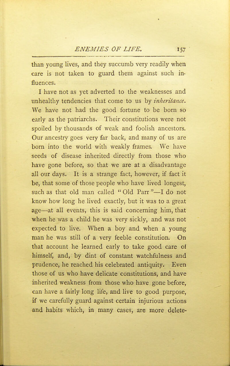 than young lives, and they succumb very readily when care is not taken to guard them against such in- fluences. I have not as yet adverted to the weaknesses and unhealthy tendencies that come to us by inheritance. We have not had the good fortune to be born so early as the patriarchs. Their constitutions were not spoiled by thousands of weak and foolish ancestors. Our ancestry goes very far back, and many of us are born into the world with weakly frames. AVe have seeds of disease inherited directly from those who have gone before, so that we are at a disadvantage all our days. It is a strange fact, however, if fact it be, that some of those people who have lived longest, such as that old man called Old Parr —I do not know how long he lived exactly, but it was to a great age—at all events, this is said concerning him, that when he was a child he was very sickly, and was not expected to live. When a boy and when a young man he was still of a very feeble constitution. On that account he learned early to take good care ol himself, and, by dint of constant watchfulness and prudence, he reached his celebrated antiquity. Even those of us who have delicate constitutions, and have inherited weakness from those who have gone before, can have a fairly long life, and live to good purpose, if we carefully guard against certain injurious actions and habits which, in many cases, are more delete-