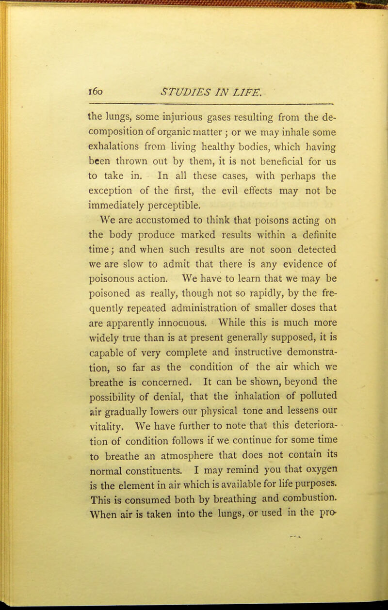 the lungs, some injurious gases resulting from the de- composition of organic matter; or we may inhale some exhalations from living healthy bodies, which having been thrown out by them, it is not beneficial for us to take in. In all these cases, with perhaps the exception of the first, the evil effects may not be immediately perceptible. We are accustomed to think that poisons acting on the body produce marked results within a definite time; and when such results are not soon detected we are slow to admit that there is any evidence of poisonous action. We have to learn that we may be poisoned as really, though not so rapidly, by the fre- quently repeated administration of smaller doses that are apparendy innocuous. While this is much more widely true than is at present generally supposed, it is capable of very complete and instructive demonstra- tion, so far as the condition of the air which we breathe is concerned. It can be shown, beyond the possibility of denial, that the inhalation of polluted air gradually lowers our physical tone and lessens our vitality. We have further to note that this deteriora- tion of condition follows if we continue for some time to breathe an atmosphere that does not contain its normal constituents. I may remind you that oxygen is the element in air which is available for life purposes. This is consumed both by breathing and combustion. When air is taken into the lungs, or used in the pro