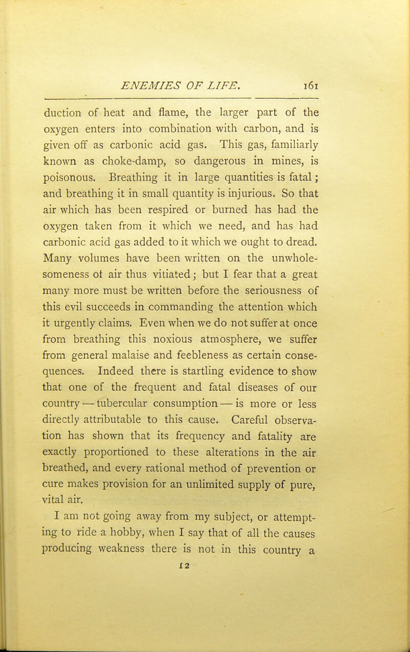 duction of heat and flame, the larger part of the oxygen enters into combination with carbon, and is given off as carbonic acid gas. This gas, familiarly known as choke-damp, so dangerous in mines, is poisonous. Breathing it in large quantities is fatal; and breathing it in small quantity is injurious. So that air which has been respired or burned has had the oxygen taken from it which we need, and has had carbonic acid gas added to it which we ought to dread. Many volumes have been written on the unwhole- someness of air thus vitiated; but I fear that a great many more must be written before the seriousness of this evil succeeds in commanding the attention which it urgently claims. Even when we do not suffer at once from breathing this noxious atmosphere, we suffer from general malaise and feebleness as certain conse- quences. Indeed there is startling evidence to show that one of the frequent and fatal diseases of our country — tubercular consumption — is more or less directly attributable to this cause. Careful observa- tion has shown that its frequency and fatality are exactly proportioned to these alterations in the air breathed, and every rational method of prevention or cure makes provision for an unlimited supply of pure, vital air. I am not going away from my subject, or attempt- ing to ride a hobby, when I say that of all the causes producing weakness there is not in this country a 12