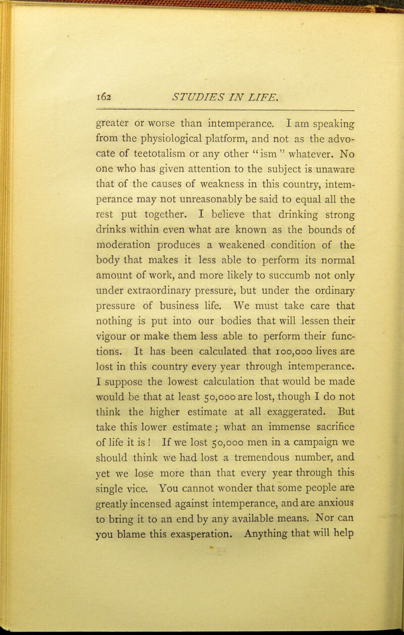 greater or worse than intemperance. I am speaking from the physiological platform, and not as the advo- cate of teetotalism or any other ism whatever. No one who has given attention to the subject is unaware that of the causes of weakness in this country, intem- perance may not unreasonably be said to equal all the rest put together. I believe that drinking strong drinks within even what are known as the bounds of moderation produces a weakened condition of the body that makes it less able to perform its normal amount of work, and more likely to succumb not only under extraordinary pressure, but under the ordinary pressure of business life. We must take care that nothing is put into our bodies that will lessen their vigour or make them less able to perform their func- tions. It has been calculated that 100,000 lives are lost in this country every year through intemperance. I suppose the lowest calculation that would be made would be that at least 50,000 are lost, though I do not think the higher estimate at all exaggerated. But take this lower estimate; what an immense sacrifice of life it is ! If we lost 50,000 men in a campaign we should think we had lost a tremendous number, and yet we lo.se more than that every year through this single vice. You cannot wonder that some people are greatly incensed against intemperance, and are anxious to bring it to an end by any available means. Nor can you blame this exasperation. Anything that will help