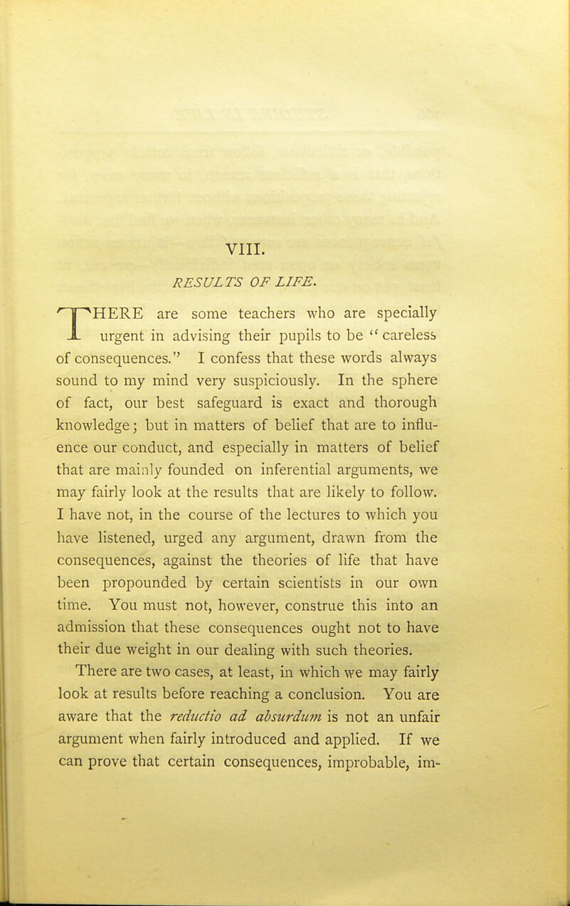 RESULTS OF LIFE. HERE are some teachers who are specially X urgent in advising their pupils to be careless of consequences. I confess that these words always sound to my mind very suspiciously. In the sphere of fact, our best safeguard is exact and thorough knowledge; but in matters of belief that are to influ- ence our conduct, and especially in matters of belief that are mainly founded on inferential arguments, we may fairly look at the results that are likely to follow. I have not, in the course of the lectures to which you have listened, urged any argument, drawn from the consequences, against the theories of life that have been propounded by certain scientists in our own time. You must not, however, construe this into an admission that these consequences ought not to have their due weight in our dealing with such theories. There are two cases, at least, in which we may fairly look at results before reaching a conclusion. You are aware that the redtidio ad ahsurdinn is not an unfair argument when fairly introduced and applied. If we can prove that certain consequences, improbable, im-