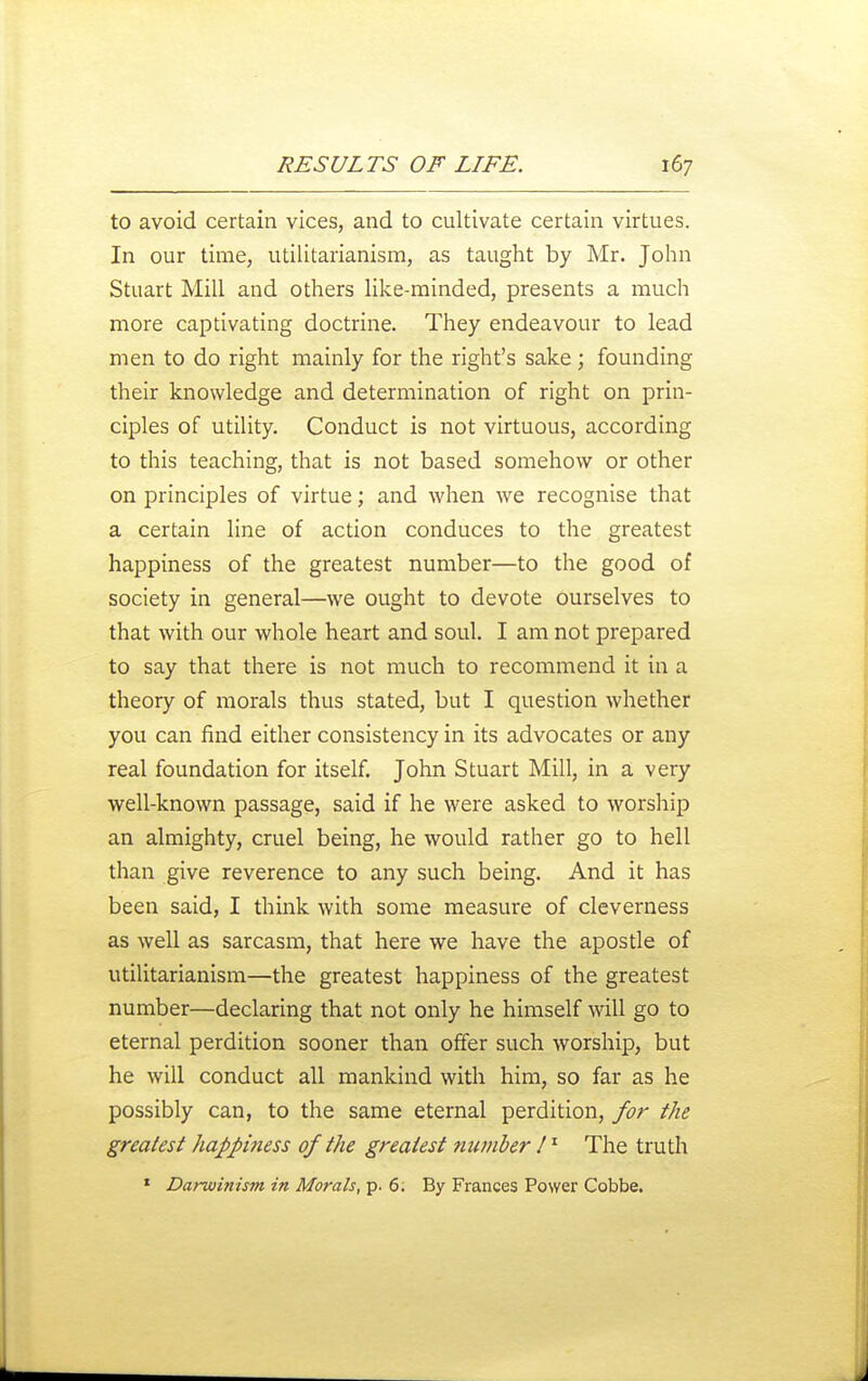 to avoid certain vices, and to cultivate certain virtues. In our time, utilitarianism, as taught by Mr. John Stuart Mill and others like-minded, presents a much more captivating doctrine. They endeavour to lead men to do right mainly for the right's sake; founding their knowledge and determination of right on prin- ciples of utility. Conduct is not virtuous, according to this teaching, that is not based somehow or other on principles of virtue; and when we recognise that a certain line of action conduces to the greatest happiness of the greatest number—to the good of society in general—we ought to devote ourselves to that with our whole heart and soul. I am not prepared to say that there is not much to recommend it in a theory of morals thus stated, but I question whether you can find either consistency in its advocates or any real foundation for itself. John Stuart Mill, in a very well-known passage, said if he were asked to worship an almighty, cruel being, he would rather go to hell than give reverence to any such being. And it has been said, I think with some measure of cleverness as well as sarcasm, that here we have the apostle of utilitarianism—the greatest happiness of the greatest number—declaring that not only he himself will go to eternal perdition sooner than offer such worship, but he will conduct all mankind with him, so far as he possibly can, to the same eternal perdition, for the greatest happiness of the greatest nwnber ! ^ The truth ' Darwinism in Morals, p. 6. By Frances Power Cobbe.