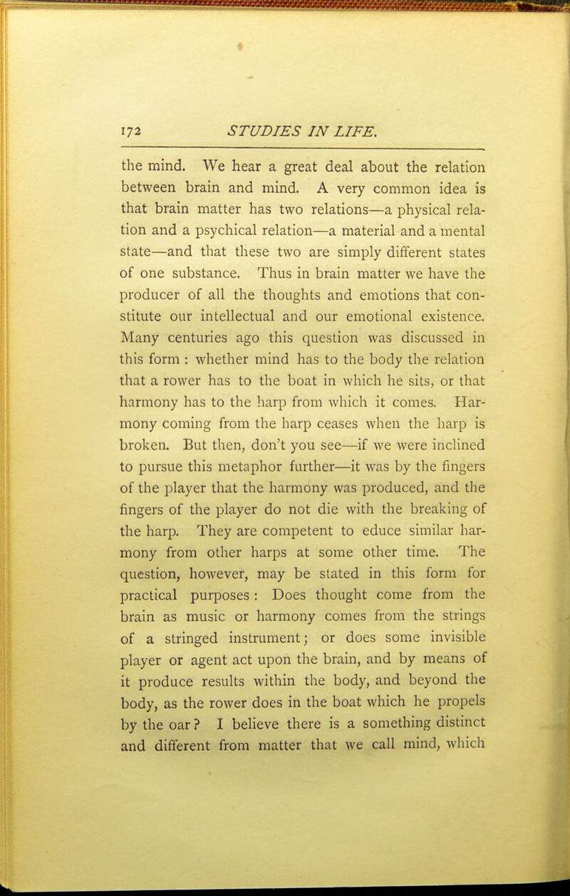 the mind. We hear a great deal about the relation between brain and mind. A very common idea is that brain matter has two relations—a physical rela- tion and a psychical relation—a material and a mental state—and that these two are simply different states of one substance. Thus in brain matter we have the producer of all the thoughts and emotions that con- stitute our intellectual and our emotional existence. Many centuries ago this question was discussed in this form : whether mind has to the body the relation that a rower has to the boat in which he sits, or that harmony has to the harp from which it comes. Har- mony coming from the harp ceases when the harp is broken. But then, don't you see—if we were inclined to pursue this metaphor further—it was by the fingers of the player that the harmony was produced, and the fingers of the player do not die with the breaking of the harp. They are competent to educe similar har- mony from other harps at some other time. The question, however, may be stated in this form for practical purposes: Does thought come from the brain as music or harmony comes from the strings of a stringed instrument; or does some invisible player or agent act upon the brain, and by means of it produce results within the body, and beyond the body, as the rower does in the boat which he propels by the oar ? I believe there is a something distinct and different from matter that we call mind, which
