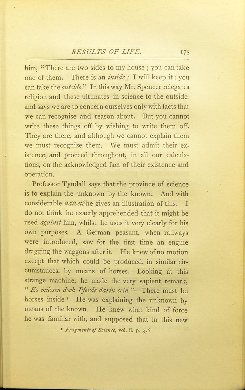 him, There are two sides to my house ; you can take one of them. There is an inside ; I will keep it: you can take the outside^' In this way Mr. Spencer relegates religion and these ultimates in science to the outside, and says we are to concern ourselves only with facts that we can recognise and reason about. But you cannot write these things off by wishing to write them off. They are there, and although we cannot explain them we must recognize them. We must admit their ex- istence, and proceed throughout, in all our calcula- tions, on the acknowledged fact of their existence and operation. Professor Tyndall says that the province of science is to explain the unknown by the known. And with considerable ndivetehe gives an illustration of this. I do not think he exactly apprehended that it might be used against him, whilst he uses it very clearly for his own purposes. A German peasant, when railways were introduced, saw for the first time an engine dragging the waggons after it. He knew of no motion except that which could be produced, in similar cir- cumstances, by means of horses. Looking at this strange machine, he made the very sapient remark, Es miissen dock Pferde darin sein —There must be horses inside.^ He was explaining the unknown by means of the known. He knew what kind of force he was familiar with, and supposed that in this new
