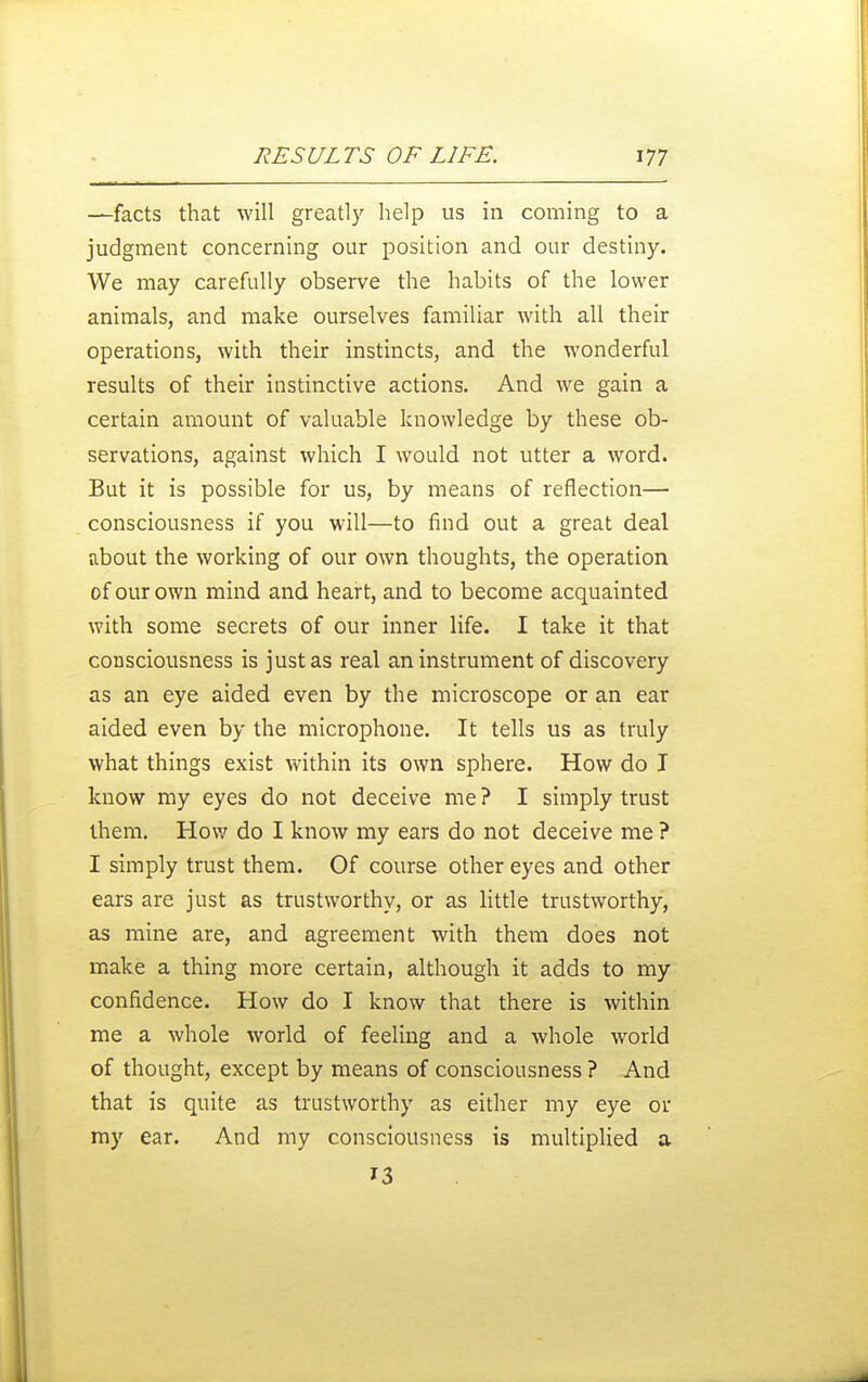 —facts that will greatly help us in coming to a judgment concerning our position and our destiny. We may carefully observe the habits of the lower animals, and make ourselves familiar with all their operations, with their instincts, and the wonderful results of their instinctive actions. And we gain a certain amount of valuable knowledge by these ob- servations, against which I would not utter a word. But it is possible for us, by means of reflection— consciousness if you will—to find out a great deal about the working of our own thoughts, the operation of our own mind and heart, and to become acquainted with some secrets of our inner life. I take it that consciousness is just as real an instrument of discovery as an eye aided even by the microscope or an ear aided even by the microphone. It tells us as truly what things exist within its own sphere. How do I know my eyes do not deceive me ? I simply trust them. How do I know my ears do not deceive me ? I simply trust them. Of course other eyes and other ears are just as trustworthy, or as little trustworthy, as mine are, and agreement with them does not make a thing more certain, although it adds to my confidence. How do I know that there is within me a whole world of feeling and a whole world of thought, except by means of consciousness ? And that is quite as trustworthy as either my eye or my ear. And my consciousness is multiplied a 13