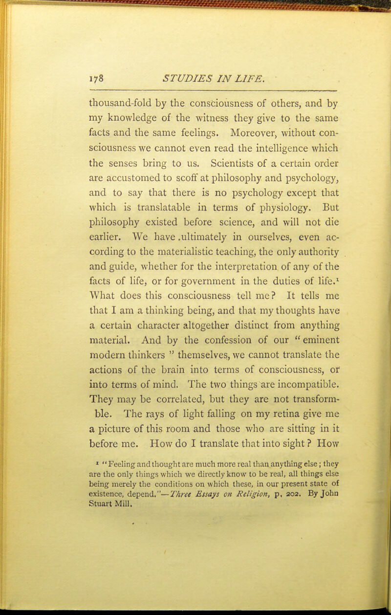 thousand-fold by the consciousness of others, and by my knowledge of the witness they give to the same facts and the same feelings. Moreover, without con- sciousness we cannot even read the intelligence which the senses bring to us. Scientists of a certain order are accustomed to scoff at philosophy and psycholog)', and to say that there is no psychology except that which is translatable in terms of physiology. But philosophy existed before science, and will not die earlier. We have .ultimately in ourselves, even ac- cording to the materialistic teaching, the only authority and guide, whether for the interpretation of any of the facts of life, or for government in the duties of life.^ What does this consciousness tell me? It tells me that I am a thinking being, and that my thoughts have a certain character altogether distinct from anything material. And by the confession of our  eminent modern thinkers  themselves, we cannot translate the actions of the brain into terms of consciousness, or into terms of mind. The two things are incompatible. They may be correlated, but they are not transform- ble. The rays of light falling on my retina give me a picture of this room and those who are sitting in it before me. How do I translate that into sight ? How » Feeling and thought are much more real than anything else; they are the only things which we directly know to be real, all things else being merely the conditions on which these, in our present state of existence, depend.—Three Essays on Religion, p. 202. By John Stuart Mill.