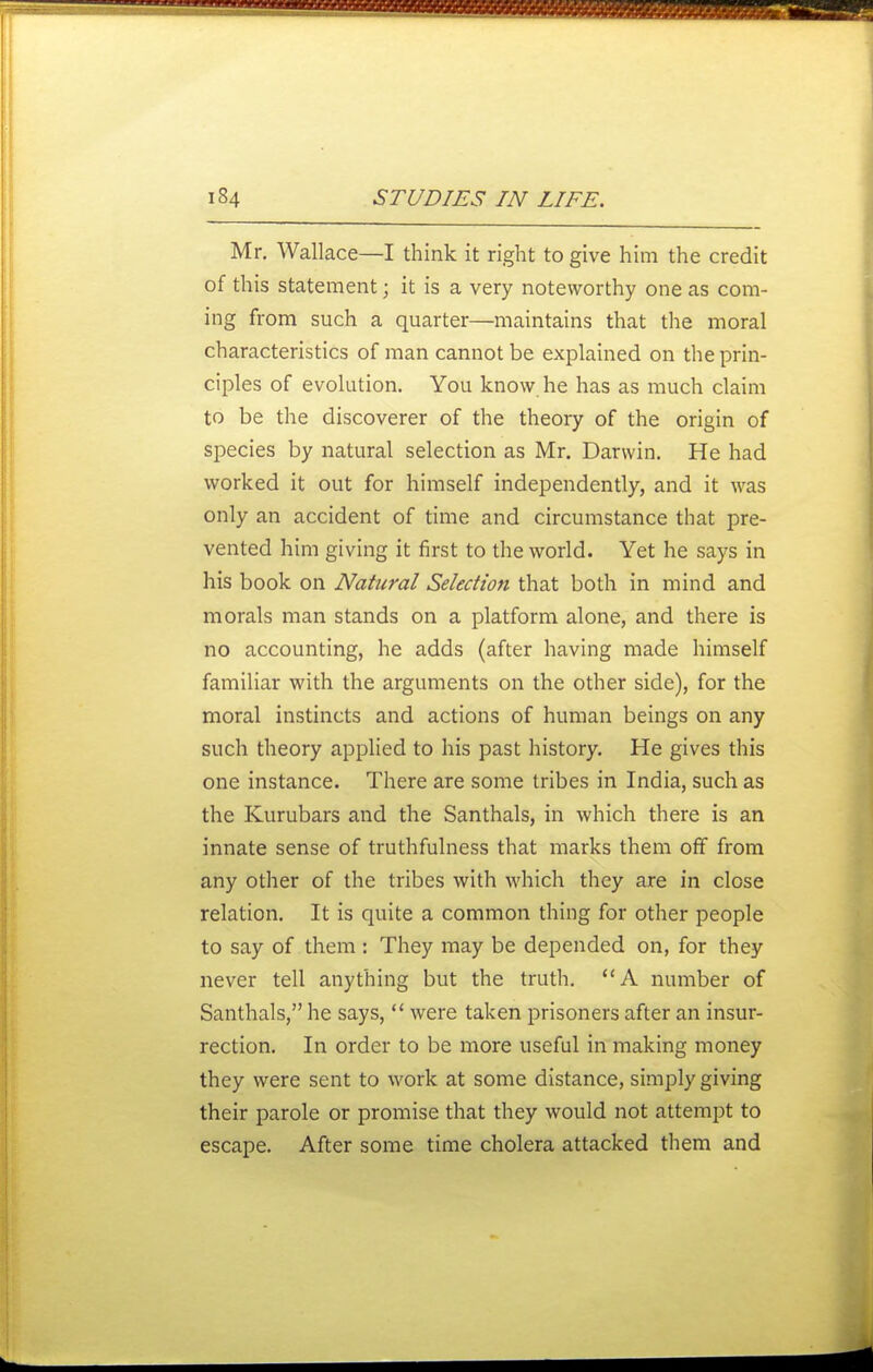 Mr. Wallace—I think it right to give him the credit of this statement; it is a very noteworthy one as com- ing from such a quarter—maintains that the moral characteristics of man cannot be explained on the prin- ciples of evolution. You know he has as much claim to be the discoverer of the theory of the origin of species by natural selection as Mr. Darwin. He had worked it out for himself independently, and it was only an accident of time and circumstance that pre- vented him giving it first to the world. Yet he says in his book on Natural Selection that both in mind and morals man stands on a platform alone, and there is no accounting, he adds (after having made himself familiar with the arguments on the other side), for the moral instincts and actions of human beings on any such theory applied to his past history. He gives this one instance. There are some tribes in India, such as the Kurubars and the Santhals, in which there is an innate sense of truthfulness that marks them off from any other of the tribes with which they are in close relation. It is quite a common thing for other people to say of them : They may be depended on, for they never tell anything but the truth. A number of Santhals, he says,  were taken prisoners after an insur- rection. In order to be more useful in making money they were sent to work at some distance, simply giving their parole or promise that they would not attempt to escape. After some time cholera attacked them and