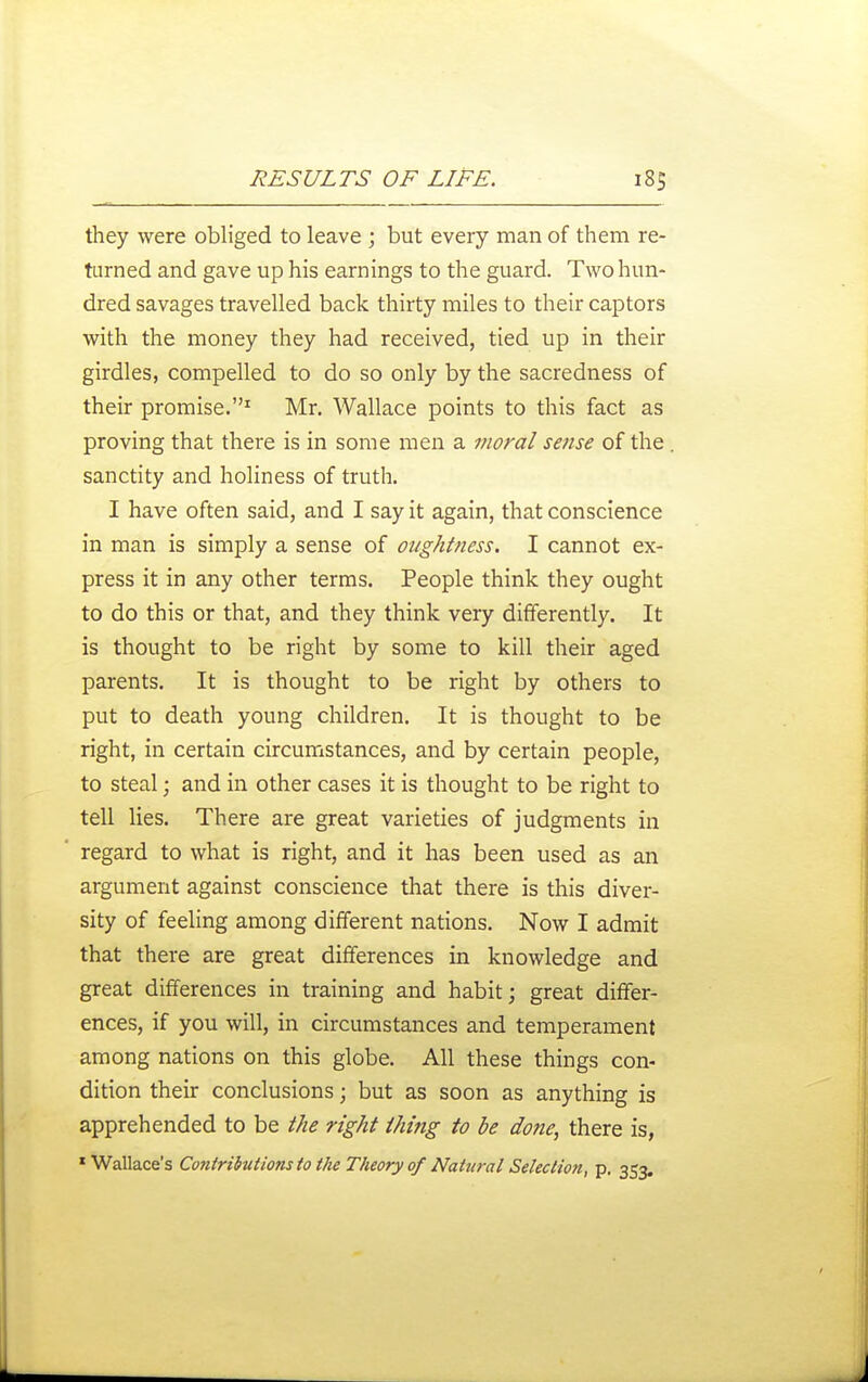 they were obliged to leave ; but every man of them re- turned and gave up his earnings to the guard. Two hun- dred savages travelled back thirty miles to their captors with the money they had received, tied up in their girdles, compelled to do so only by the sacredness of their promise.^ Mr. Wallace points to this fact as proving that there is in some men a moral sense of the sanctity and holiness of truth. I have often said, and I say it again, that conscience in man is simply a sense of oughtness. I cannot ex- press it in any other terms. People think they ought to do this or that, and they think very differently. It is thought to be right by some to kill their aged parents. It is thought to be right by others to put to death young children. It is thought to be right, in certain circumstances, and by certain people, to steal; and in other cases it is thought to be right to tell lies. There are great varieties of judgments in regard to what is right, and it has been used as an argument against conscience that there is this diver- sity of feeling among different nations. Now I admit that there are great differences in knowledge and great differences in training and habit; great differ- ences, if you will, in circumstances and temperament among nations on this globe. All these things con- dition their conclusions; but as soon as anything is apprehended to be the right thing to be done, there is, * Wallace's ContributionstotheTheory of Natural Selection, p, 353.