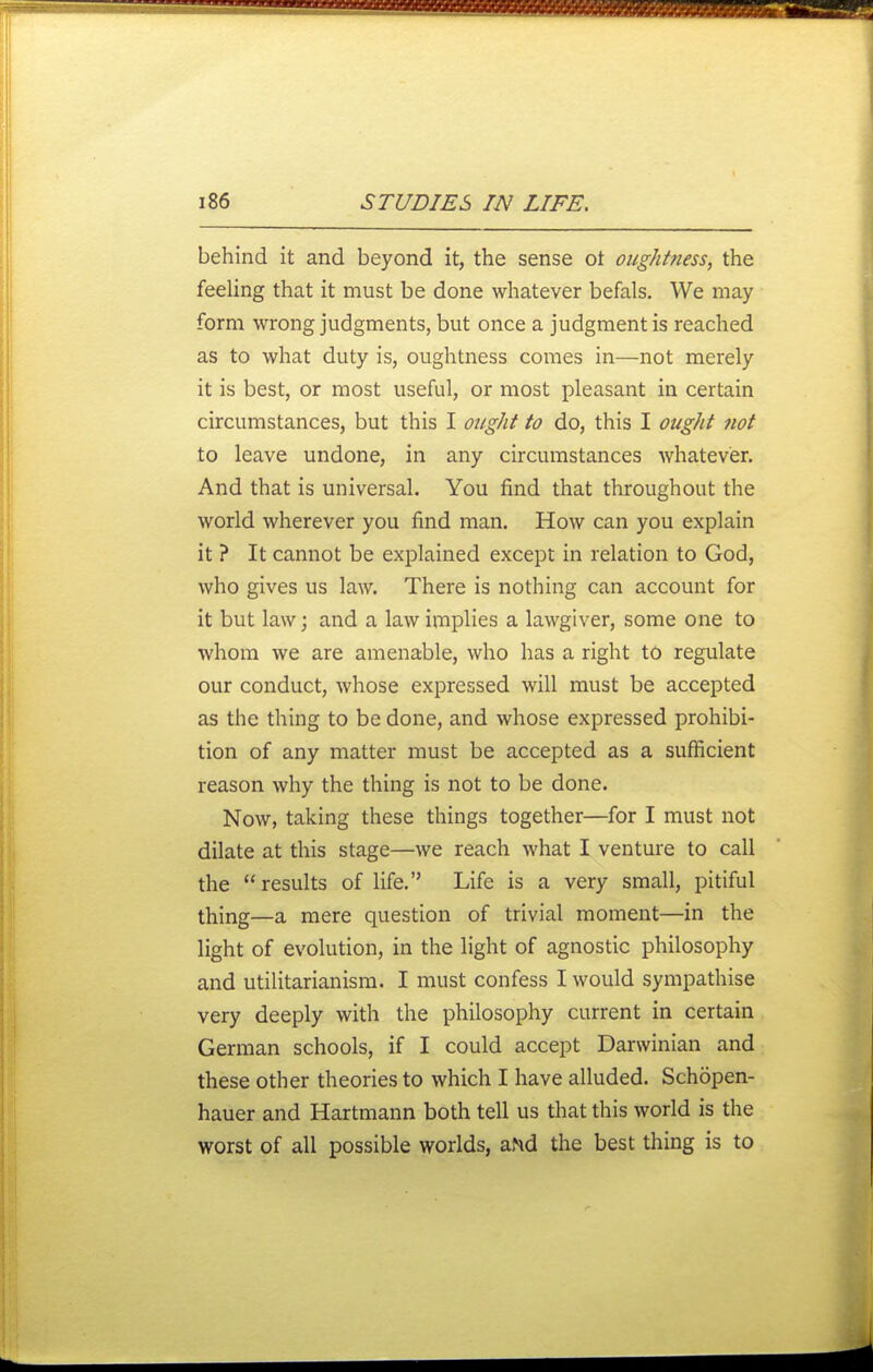 behind it and beyond it, the sense ot oughtness, the feeling that it must be done whatever befals. We may form wrong judgments, but once a judgment is reached as to what duty is, oughtness comes in—not merely it is best, or most useful, or most pleasant in certain circumstances, but this I ought to do, this I ought not to leave undone, in any circumstances whatever. And that is universal. You find that throughout the world wherever you find man. How can you explain it ? It cannot be explained except in relation to God, who gives us law. There is nothing can account for it but law; and a law implies a lawgiver, some one to whom we are amenable, who has a right to regulate our conduct, whose expressed will must be accepted as the thing to be done, and whose expressed prohibi- tion of any matter must be accepted as a sufficient reason why the thing is not to be done. Now, taking these things together—for I must not dilate at this stage—we reach what I venture to call the results of life. Life is a very small, pitiful thing—a mere question of trivial moment—in the light of evolution, in the light of agnostic philosophy and utilitarianism. I must confess I would sympathise very deeply with the philosophy current in certain German schools, if I could accept Darwinian and these other theories to which I have alluded. Schopen- hauer and Hartmann both tell us that this world is the worst of all possible worlds, aMd the best thing is to