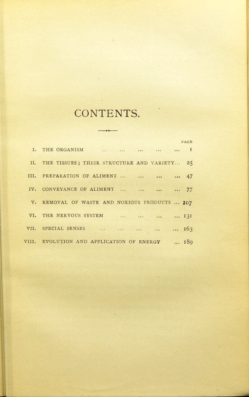 CONTENTS. PAGE I. THE ORGANISM I II. THE tissues; their structure and variety... 25 III. PREPARATION OF ALIMENT 47 IV. CONVEYANCE OF ALIMENT 77 V. REMOVAL OF WASTE AND NOXIOUS PRODUCTS ... I07 VI. THE NERVOUS SYSTEM 131 VII. SPECIAL SENSES 163 VIII. EVOLUTION AND APPLICATION OF ENERGY ... 189