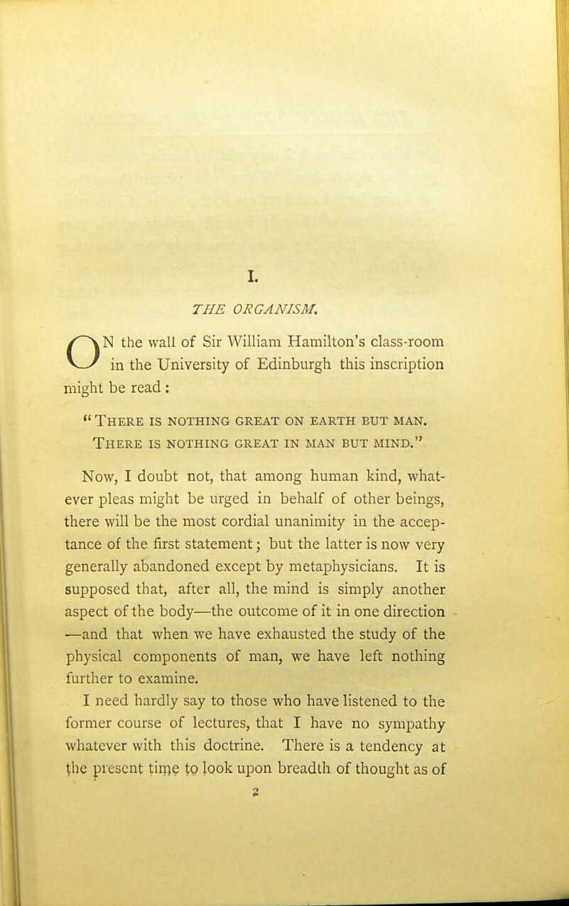 THE ORGANISM. N the wall of Sir William Hamilton's class-room v_y in the University of Edinburgh this inscription might be read:  There is nothing great on earth but man. There is nothing great in man but mind. Now, I doubt not, that among human kind, what- ever pleas might be urged in behalf of other beings, there will be the most cordial unanimity in the accep- tance of the first statement; but the latter is now very generally abandoned except by metaphysicians. It is supposed that, after all, the mind is simply another aspect of the body—the outcome of it in one direction —and that when we have exhausted the study of the physical components of man, we have left nothing further to examine. I need hardly say to those who have listened to the former course of lectures, that I have no sympathy whatever with this doctrine. There is a tendency at ^he present tir^e to look upon breadth of thought as of