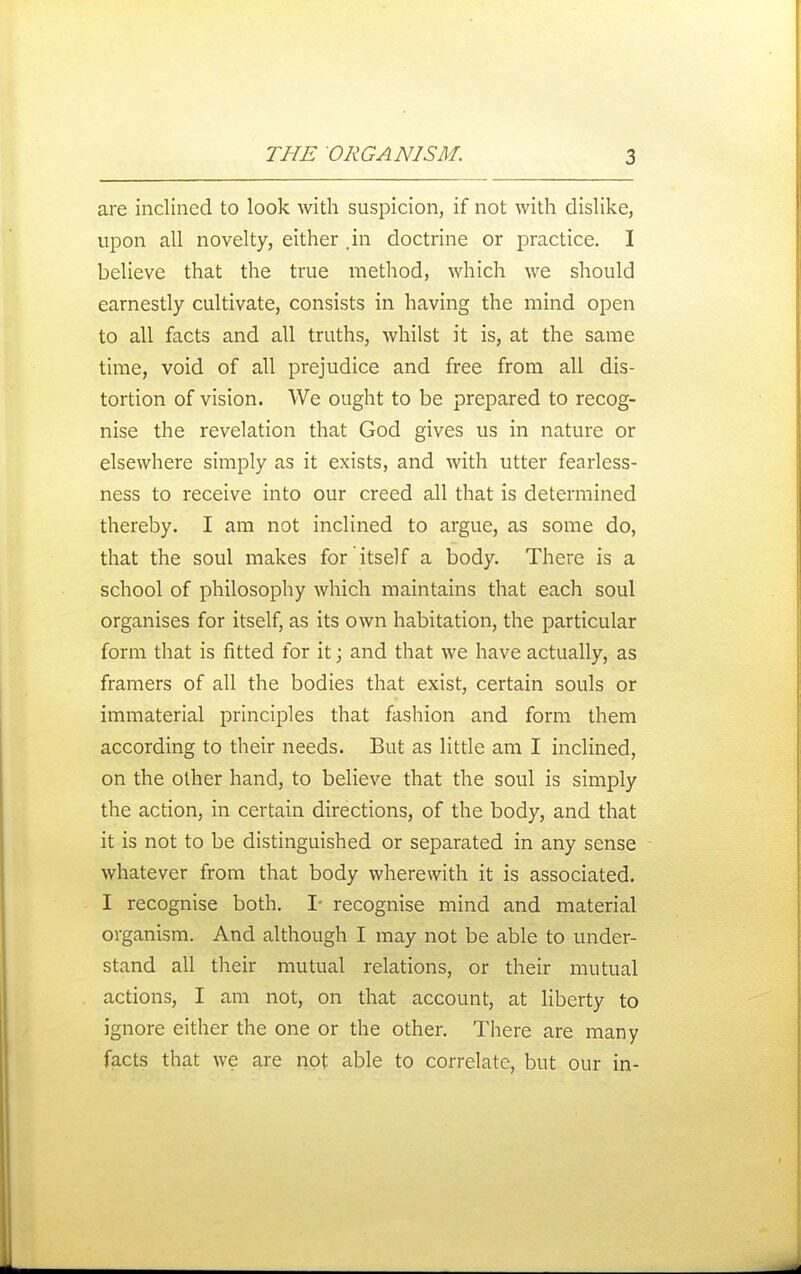 are inclined to look with suspicion, if not with dislike, upon all novelty, either .in doctrine or practice. I believe that the true method, which we should earnestly cultivate, consists in having the mind open to all facts and all truths, whilst it is, at the same time, void of all prejudice and free from all dis- tortion of vision. We ought to be prepared to recog- nise the revelation that God gives us in nature or elsewhere simply as it exists, and with utter fearless- ness to receive into our creed all that is determined thereby. I am not inclined to argue, as some do, that the soul makes for itself a body. There is a school of philosophy which maintains that each soul organises for itself, as its own habitation, the particular form that is fitted for it; and that we have actually, as framers of all the bodies that exist, certain souls or immaterial principles that fashion and form them according to their needs. But as little am I inclined, on the other hand, to believe that the soul is simply the action, in certain directions, of the body, and that it is not to be distinguished or separated in any sense whatever from that body wherewith it is associated. I recognise both. I- recognise mind and material organism. And although I may not be able to under- stand all their mutual relations, or their mutual actions, I am not, on that account, at liberty to ignore either the one or the other. There are many facts that we are not able to correlate, but our in-