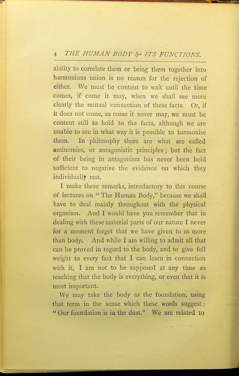 ability to correlate them or bring them together into harmonious union is no reason for the rejection of either. We must be content to wait until the time comes, if come it may, when we shall see more clearly the mutual connection of these facts. Or, if it does not come, as come it never may, we must be content still to hold to the facts, although we are unable to see in what way it is possible to harmonise them. In philosophy there are what are called antinomies, or antagonistic principles; but the fact of their being in antagonism has never been held suflficient to negative the evidence on which they individually rest. I make these remarks, introductory to this course of lectures on  The Human Body, because we shall have to deal mainly throughout with th6 physical organism. And I would have you remember that in dealing with these material parts of our nature I never for a moment forget that we have given to us more than body. And while I am willing to admit all that can be proved in regard to the body, and to give full weight to every fact that I can learn in connection with it, I am not to be supposed at any time as teaching that the body is everything, or even that it is most important. We may take the body as the foundation, using that term in the sense which these words suggest:  Our foundation is in the dust. We are related to