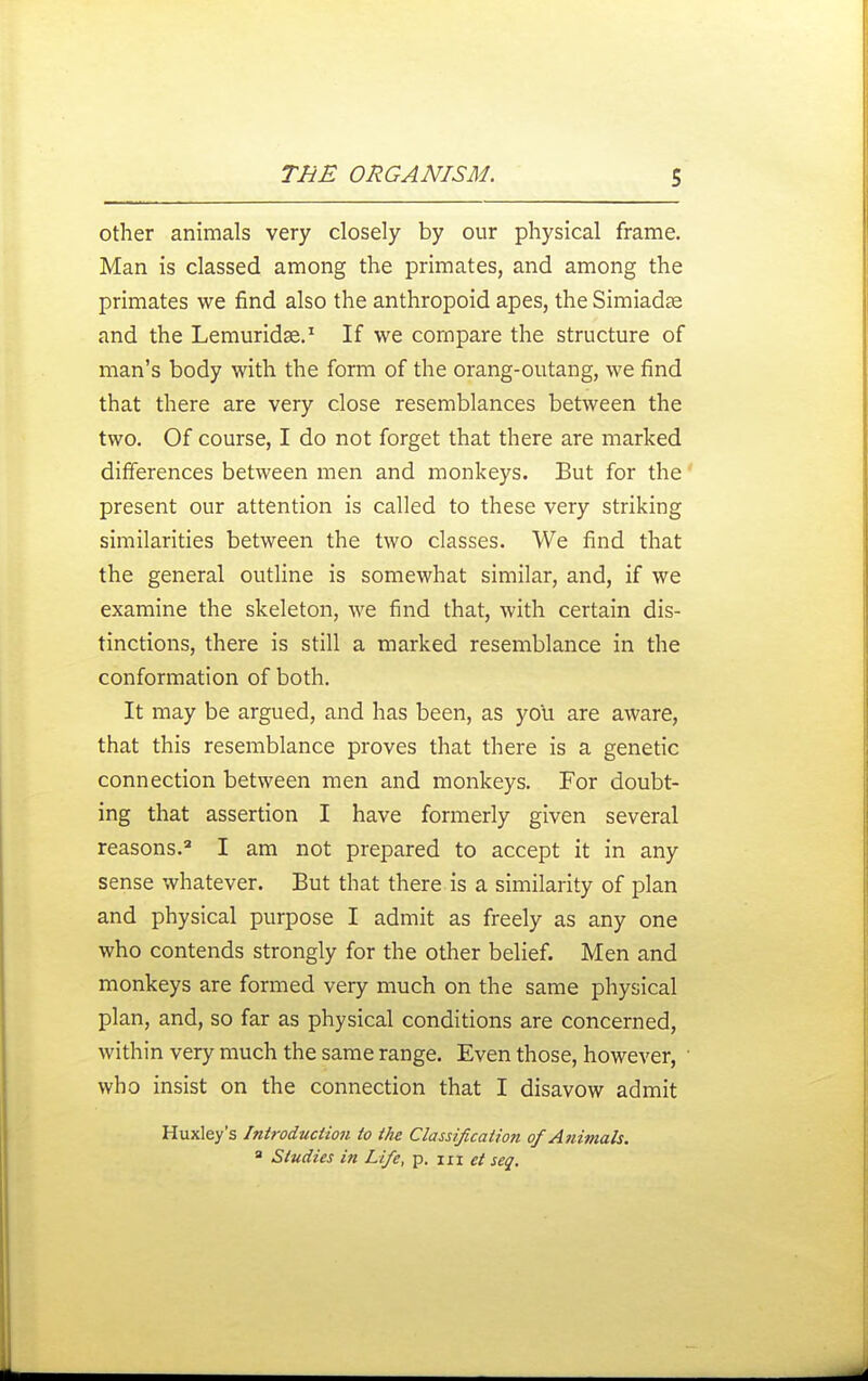 other animals very closely by our physical frame. Man is classed among the primates, and among the primates we find also the anthropoid apes, the Simiadse and the Lemuridse.^ If we compare the structure of man's body with the form of the orang-outang, we find that there are very close resemblances between the two. Of course, I do not forget that there are marked differences between men and monkeys. But for the present our attention is called to these very striking similarities between the two classes. We find that the general outline is somewhat similar, and, if we examine the skeleton, we find that, with certain dis- tinctions, there is still a marked resemblance in the conformation of both. It may be argued, and has been, as you are aware, that this resemblance proves that there is a genetic connection between men and monkeys. For doubt- ing that assertion I have formerly given several reasons. I am not prepared to accept it in any sense whatever. But that there, is a similarity of plan and physical purpose I admit as freely as any one who contends strongly for the other belief. Men and monkeys are formed very much on the same physical plan, and, so far as physical conditions are concerned, within very much the same range. Even those, however, • who insist on the connection that I disavow admit Huxley's Introduction to the Classification of Animals. ' Studies in Life, p. m seq.