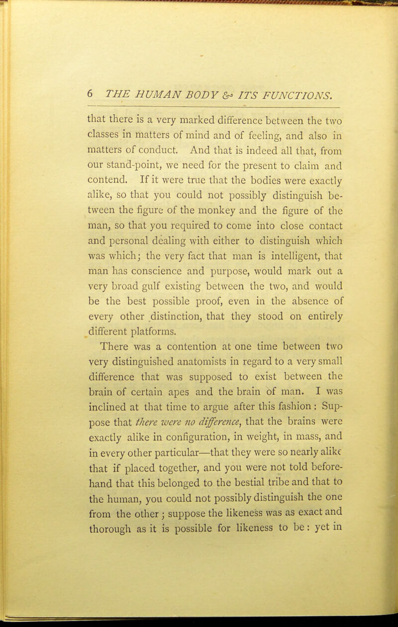 that there is a very marked difference between the two classes in matters of mind and of feeling, and also in matters of conduct. And that is indeed all that, from our stand-point, we need for the present to claim and contend. If it were true that the bodies were exactly alike, so that you could not possibly distinguish be- tween the figure of the monkey and the figure of the man, so that you required to come into close contact and personal dealing with either to distinguish which was which; the very fact that man is intelligent, that man has conscience and purpose, would mark out a very broad gulf existing between the two, and would be the best possible proof, even in the absence of every other distinction, that they stood on entirely different platforms. There was a contention at one time between two very distinguished anatomists in regard to a very small difference that was supposed to exist between the brain of certain apes and the brain of man. I was inclined at that time to argue after this fashion : Sup- pose that there were no difference, that the brains were exactly alike in configuration, in weight, in mass, and in every other particular—that they were so nearly alike that if placed together, and you were not told before- hand that this belonged to the bestial tribe and that to the human, you could not possibly distinguish the one from the other; suppose the likeness was as exact and thorough as it is possible for likeness to be: yet in