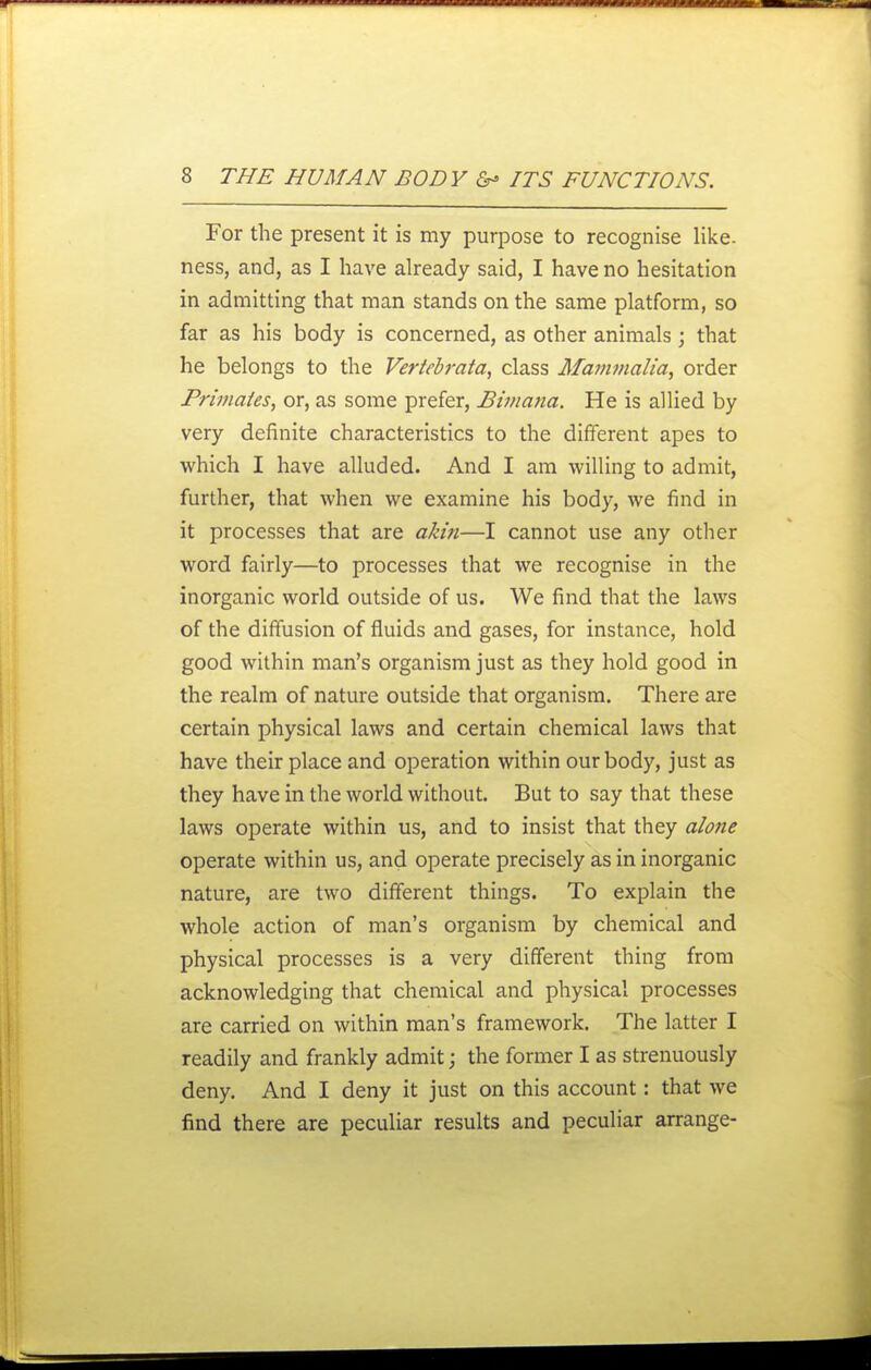 For the present it is my purpose to recognise like, ness, and, as I have already said, I have no hesitation in admitting that man stands on the same platform, so far as his body is concerned, as other animals; that he belongs to the Veriebrata, class Mamvialia, order Primates, or, as some prefer, Bimana. He is allied by very definite characteristics to the different apes to which I have alluded. And I am willing to admit, further, that when we examine his body, we find in it processes that are akin—I cannot use any other word fairly—to processes that we recognise in the inorganic world outside of us. We find that the laws of the diffusion of fluids and gases, for instance, hold good within man's organism just as they hold good in the realm of nature outside that organism. There are certain physical laws and certain chemical laws that have their place and operation within our body, just as they have in the world without. But to say that these laws operate within us, and to insist that they alone operate within us, and operate precisely as in inorganic nature, are two different things. To explain the whole action of man's organism by chemical and physical processes is a very different thing from acknowledging that chemical and physical processes are carried on within man's framework. The latter I readily and frankly admit; the former I as strenuously deny. And I deny it just on this account: that we find there are peculiar results and peculiar arrange-