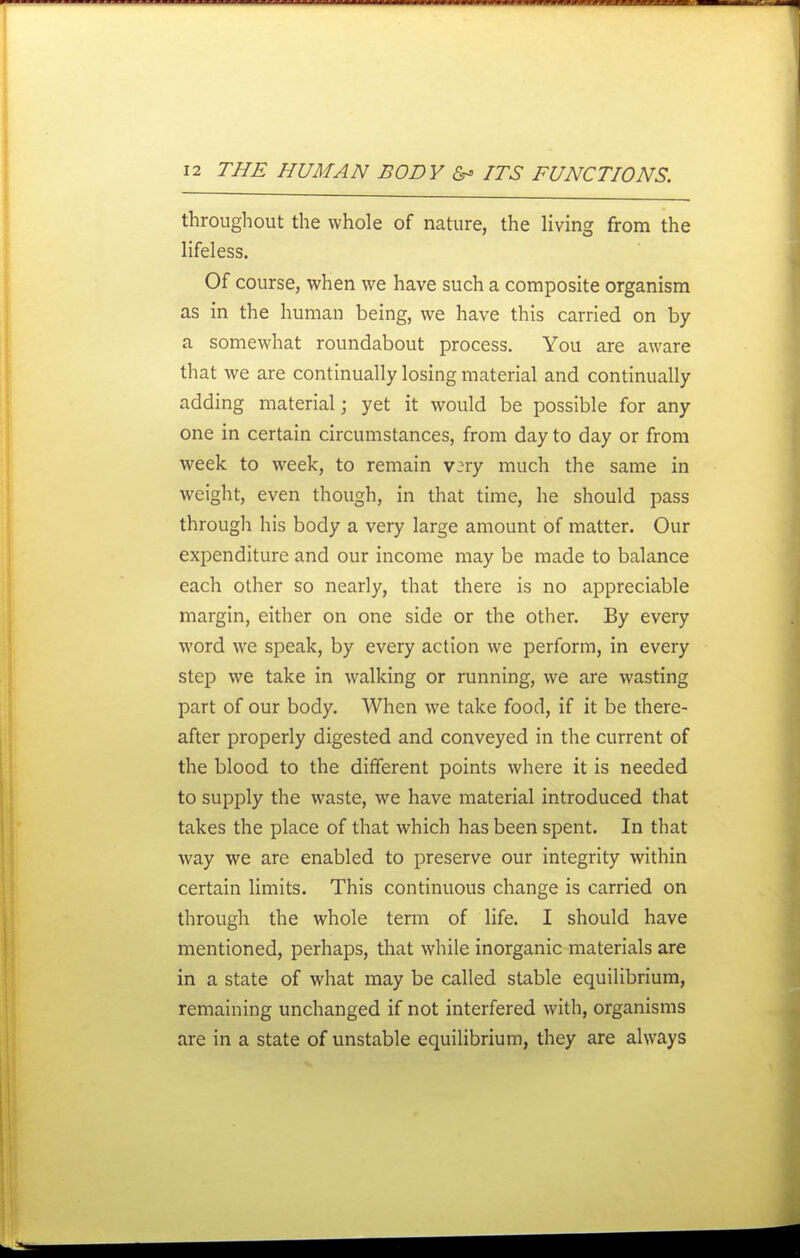 throughout the whole of nature, the living from the lifeless. Of course, when we have such a composite organism as in the human being, we have this carried on by a somewhat roundabout process. You are aware that we are continually losing material and continually adding material; yet it would be possible for any one in certain circumstances, from day to day or from week to week, to remain v;ry much the same in weight, even though, in that time, he should pass through his body a very large amount of matter. Our expenditure and our income may be made to balance each other so nearly, that there is no appreciable margin, either on one side or the other. By every word we speak, by every action we perform, in every step we take in walking or running, we are wasting part of our body. When we take food, if it be there- after properly digested and conveyed in the current of the blood to the dififerent points where it is needed to supply the waste, we have material introduced that takes the place of that which has been spent. In that way we are enabled to preserve our integrity within certain limits. This continuous change is carried on through the whole term of life. I should have mentioned, perhaps, that while inorganic materials are in a state of what may be called stable equilibrium, remaining unchanged if not interfered with, organisms are in a state of unstable equilibrium, they are always