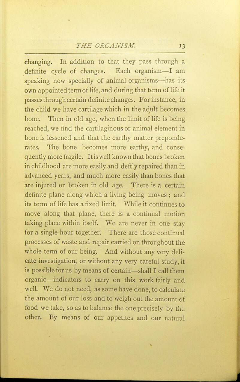 changing. In addition to that they pass through a definite cycle of changes. Each organism—I am speaking now specially of animal organisms—has its own appointed term of life, and during that term of life it passes through certain definite changes. For instance, in the child we have cartilage which in the adult becomes bone. Then in old age, when the limit of life is being reached, we find the cartilaginous or animal element in bone is lessened and that the earthy matter preponde- rates. The bone becomes more earthy, and conse- quently more fragile. It is well known that bones broken in childhood are more easily and deftly repaired than in advanced years, and much more easily than bones that are injured or broken in old age. There is a certain definite plane along which a living being moves \ and its term of life has a fixed limit. While it continues to move along that plane, there is a continual motion taking place within itself. We are never in one stay for a single hour together. There are those continual processes of waste and repair carried on throughout the whole term of our being. And without any very deli- cate investigation, or without any very careful study, it is possible for us by means of certain—shall I call them organic—indicators to carry on this work fairly and well. We do not need, as some have done, to calculate the amount of our loss and to weigh out the amount of food we take, so as to balance the one precisely by the other. By means of our appetites and our natural