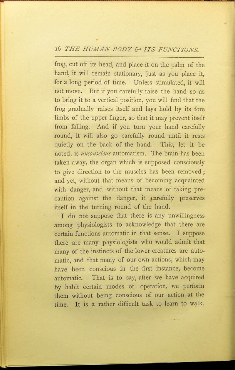 frog, cut off its head, and place it on the palm of the hand, it will remain stationary, just as you place it, for a long period of time. Unless stimulated, it will not move. But if you carefully raise the hand so as to bring it to a vertical position, you will find that the frog gradually raises itself and lays hold by its fore limbs of the upper finger, so that it may prevent itself from falling. And if you turn your hand carefully round, it will also go carefully round until it rests quietly on the back of the hand. This, let it be noted, is tmconscious automatism. The brain has been taken away, the organ which is supposed consciously to give direction to the muscles has been removed \ and yet, without that means of becoming acquainted with danger, and without that means of taking pre- caution against the danger, it carefully preserves itself in the turning round of the hand. I do not suppose that there is any unwillingness among physiologists to acknowledge that there are certain functions automatic in that sense. I suppose there are many physiologists who would admit that many of the instincts of the lower creatures are auto- matic, and that many of our own actions, which may have been conscious in the first instance, become automatic. That is to say, after we have acquired by habit certain modes of operation, we perform them without being conscious of our action at the time. It is a rather difficult task to learn to walk.