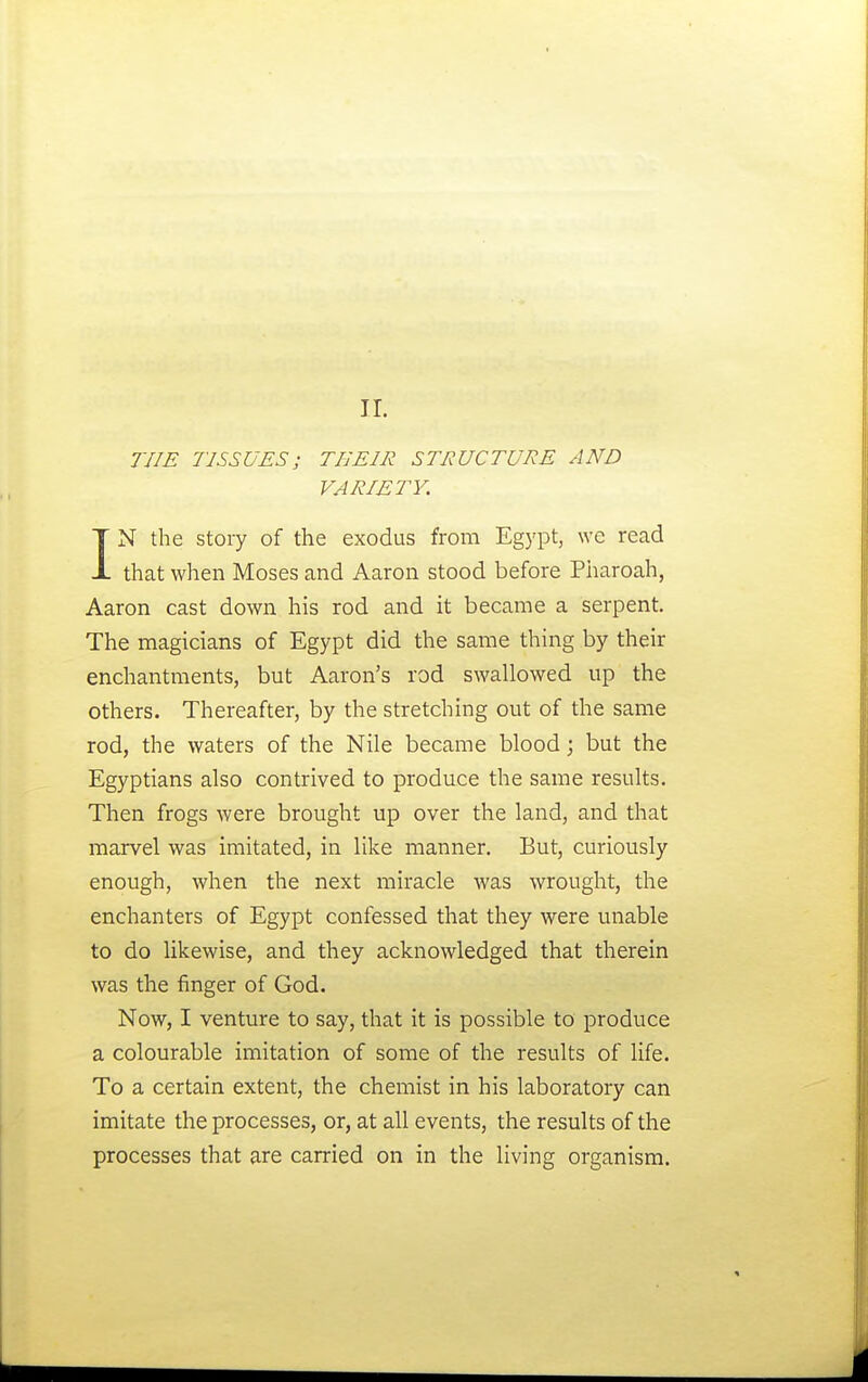THE TISSUES; THEIR STRUCTURE AND VARIETY. IN the story of the exodus from Egypt, we read that when Moses and Aaron stood before Pharoah, Aaron cast down his rod and it became a serpent. The magicians of Egypt did the same thing by their enchantments, but Aaron's rod swallowed up the others. Thereafter, by the stretching out of the same rod, the waters of the Nile became blood; but the Egyptians also contrived to produce the same results. Then frogs were brought up over the land, and that marvel was imitated, in like manner. But, curiously enough, when the next miracle was wrought, the enchanters of Egypt confessed that they were unable to do likewise, and they acknowledged that therein was the finger of God. Now, I venture to say, that it is possible to produce a colourable imitation of some of the results of life. To a certain extent, the chemist in his laboratory can imitate the processes, or, at all events, the results of the processes that are carried on in the living organism.