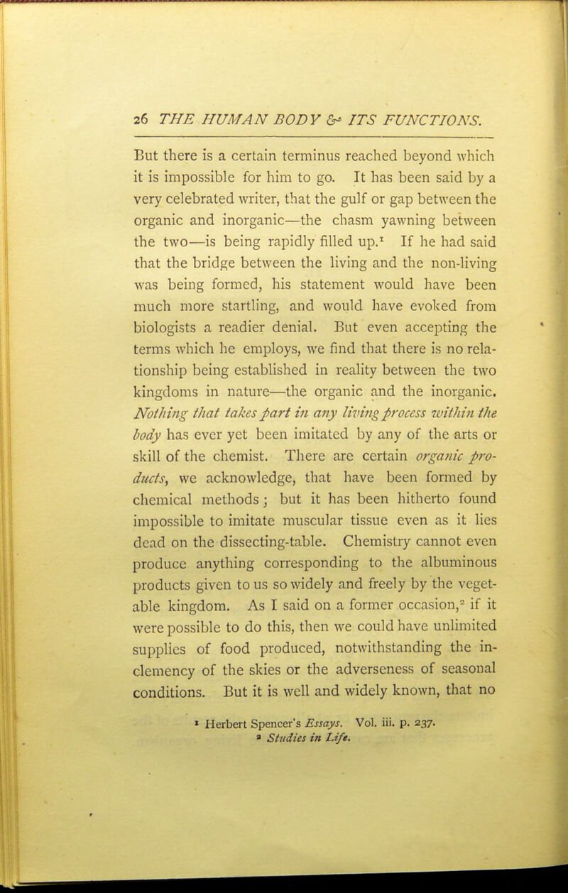 But there is a certain terminus reached beyond which it is impossible for him to go. It has been said by a very celebrated writer, that the gulf or gap between the organic and inorganic—the chasm yawning between the two—is being rapidly filled up.' If he had said that the bridge between the living and the non-living was being formed, his statement would have been much more startling, and would have evoked from biologists a readier denial. But even accepting the terms which he employs, we find that there is no rela- tionship being established in reality between the two kingdoms in nature—the organic and the inorganic. Nothing that takes part in any living process within the body has ever yet been imitated by any of the arts or skill of the chemist. There are certain orgatiic pro- ducts, we acknowledge, that have been formed by chemical methods; but it has been hitherto found impossible to imitate muscular tissue even as it lies dead on the dissecting-table. Chemistry cannot even produce anything corresponding to the albuminous products given to us so widely and freely by the veget- able kingdom. As I said on a former occasion,^ if it were possible to do this, then we could have unlimited supplies of food produced, notwithstanding the in- clemency of the skies or the adverseness of seasonal conditions. But it is well and widely known, that no » Herbert Spencer's Essays. Vol. iii. p. 237. » Studies in Life.