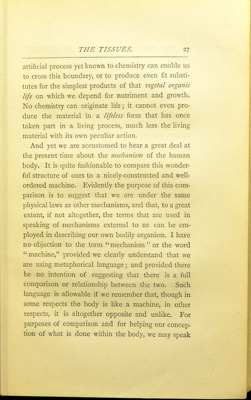 artificial process yet known to chemistry can enable us to cross this boundary, or to produce even fit substi- tutes for the simplest products of that vegetal organic life on which we depend for nutriment and growth. No chemistry can originate life; it cannot even pro- duce the material in a lifeless form that has once taken part in a living process, much less the living material with its own peculiar action. And yet we are accustomed to hear a great deal at the present time about the mechanism of the human body. It is quite fashionable to compare this wonder- ful structure of ours to a nicely-constructed and well- ordered machine. Evidently the purpose of this com- parison is to suggest that we are under the same physical laws as other mechanisms, and that, to a great extent, if not altogether, the terms that are used in speaking of mechanisms external to us can be em- ployed in describing our own bodily organism. I have no objection to the term mechanism or the word ** machine, provided we clearly understand that we are using metaphorical language; and provided there be no intention of suggesting that there is a full comparison or relationship between the two. Such language is allowable if we remember that, though in some respects the body is like a machine, in other respects, it is altogether opposite and unlike. For purposes of comparison and for helping our concep- tion of what is done within the body, we may speak