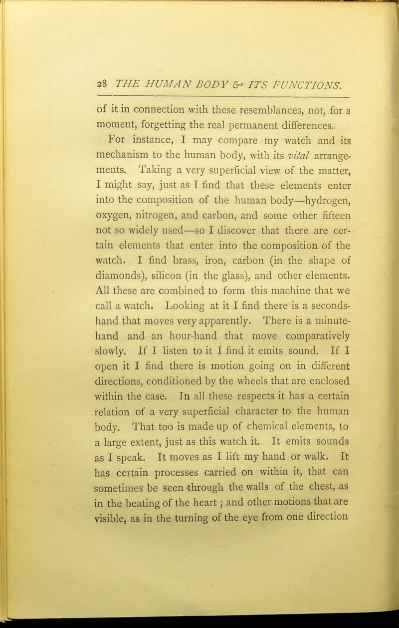 of it in connection with these resemblances, not, for a moment, forgetting the real permanent differences. For instance, I may compare my watch and its mechanism to the human body, with its vifal arrange- ments. Taking a very superficial view of the matter, I might say, just as T find that these elements enter into the composition of the human body—hydrogen, oxygen, nitrogen, and carbon, and some other fifteen not so widely used—so I discover that there are cer- tain elements that enter into the composition of the watch. I find brass, iron, carbon (in the shape of diamonds), silicon (in the glass), and other elements. All these are combined to form this machine that we call a watch. Looking at it I find there is a seconds- hand that moves very apparently. There is a minute- hand and an hour-hand that move comparatively slowly. If I listen to it I find it emits sound. If I open it I find there is motion going on in different directions, conditioned by the wheels that are enclosed within the case. In all these respects it has a certain relation of a very superficial character to the human body. That too is made up of chemical elements, to a large extent, just as this watch it. It emits sounds as I speak. It moves as I lift my hand or walk. It has certain processes carried on within it, that can sometimes be seen through the walls of the chest, as in the beating of the heart; and other motions that are visible, as in the turning of the eye from one direction